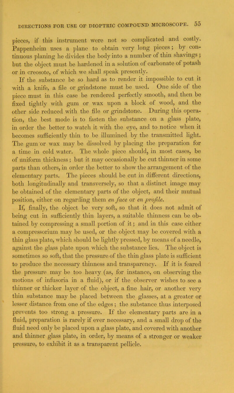 pieces, if this instmment were not so complicated and costly. Pappenheiin uses a plane to obtain very long pieces; by con- tinuous planing he di^ddes the body into a number of thin shavings ; but the object must be hai’dened in a solution of cai’bonate of potash or in creosote, of which we shall speak presently. If the substance be so hard as to render it impossible to cut it with a knife, a file or grindstone must be used. One side of the piece must in this case be rendered perfectly smooth, and then be fixed tightly with gum or wax upon a block of wood, and the other side reduced with the file or grindstone. During this opera- tion, the best mode is to fasten the substance on a glass plate, in order the better to watch it with the eye, and to notice when it becomes sufficiently thin to be illumined by the transmitted light. The giun or wax may be dissolved by placing the preparation for a time in cold water. The whole piece should, in most cases, be of miiform thickness; but it may occasionally be cut thinner in some parts than others, in order the better to show the an’angement of the elementaiy parts. The pieces should be cut in different directions, both longitudinally and transversely, so that a distinct image may be obtained of the elementary parts of the object, and their mutual position, either on regarding them eii face or en profile. If, finally, the object be very soft, so that it does not admit of being cut in sufficiently thin layers, a suitable thinness can be ob- tained by compressing a small portion of it; and in this case either a compressorium may be used, or the object may be covered with a thin glass plate, which should be lightly pressed, by means of a needle, agauist the glass jdate upon which the substance lies. The object is sometimes so soft, that the pressure of the thui glass plate is sufficient to produce the necessary thinness and transparency. If it is feared the pressure may be too heavy (as, for instance, on observing the motions of infusoria in a fluid), or if the observer wishes to see a thinner or thicker layer of the object, a fine hair, or another very thin substance may be placed between the glasses, at a greater or lesser distance from one of the edges; the substance thus interposed prevents too strong a pressure. If the elementary parts are in a fluid, preparation is rarely if ever necessary, and a small drop of the fluid need only be placed upon a glass plate, and covered with another and thinner glass plate, in order, by means of a stronger or weaker pressure, to exhibit it as a transparent pellicle.