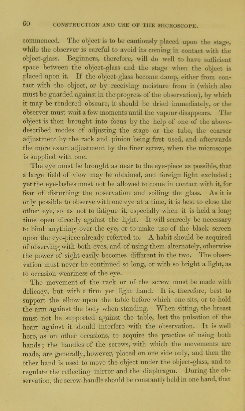 coimnenced. ddie object is to be cautiously placed ujion tlie sta^re, while the observer is careful to avoid its coming in contact with the object-glass. Beginners, therefore, will do well to have sufficient space between the object-glass and the stage when the object is placed upon it. If the object-glass become damp, either from con- tact with the object, or by receiving moisture from it (which also must be guai'ded against in the progress of the observation), by which it may be rendered obscure, it should be dried immediately, or the observer must wait a few moments until the vapour disappears. The object is then brought into focus by the help of one of the above- described modes of adjusting the stage or the tube, the coarser adjustment by the rack and pinion being first used, and aftenvards the more exact adjustment by the finer screw, when the microscope is supplied with one. The eye must be brought as near to the eye-piece as possible, that a large field of ’sdew may be obtained, and foreign light excluded; yet the eye-lashes must not be allowed to come in contact with it, for fear of distm'bing the obseiwation and soiling the glass. As it is only possible to observe with one eye at a time, it is best to close the other eye, so as not to fatigue it, especially when it is held a long time open directly against the light. It -ndU scarcely be necessary to bind anything over the eye, or to make use of the black screen upon the eye-piece already referred to. A habit should be acquired of observing \^dth both eyes, and of using them alternately, otherwise the power of sight easily becomes different in the two. The obser- vation must never be continued so long, or wdth so bright a light, as to occasion weariness of the eye. The movement of the rack or of the screAv must be made with delicacy, but wdth a firm yet light hand. It is, therefore, best to support the elbow upon the table before which one sits, or to hold the arm against the body when standing. “V^Tien sitting, the breast must not be supported against the table, lest the pulsation of the heart against it shoidd interfere wth the observation. It is well O here, as on other occasions, to acquire the practice of using botli hands; the handles of the screws, with which the movements are made, are generally, however, placed on one side only, and then the other hand is used to move the object under the object-glass, and to regulate the reflecting mii’ror and the diaphragm. During the ob- servation, the screw-handle should be constantly held in one hand, tliat