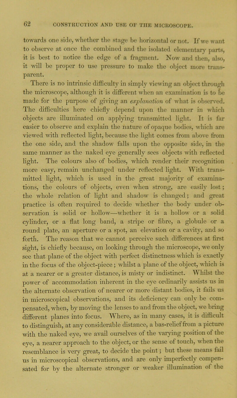 towards one side, Avhether tlie stage be liorizo)ital or not. If we want to observe at once the coniljined and tlie isolated elementary parts, it is best to notice the edge of a fragment. Now and then, alwj, it will be proper to use pressure to make the object more trans- parent. There is no intrinsic difficulty in simply viewing an object through the microscope, although it is different when ait examination is to ^)e made for the purpose of giving an explanation of tvhat is obsert'ed. The difficulties here chiefly depend upon the manner in which objects are illuminated on applying transmitted light. It is far easier to observe and explain the nattire of opaque Itodies, which are viewed AAith reflected light, because the light comes from above from the one side, and the shadoAv falls upon the opposite side, in the same manner as the naked eye generally sees objects with reflected hght. The colotu’s also of bodies, Avhich render their recognition more easy, remain unchanged under reflected Hght. With trans- mitted Hght, which is used in the great majority of examina- tions, the colours of objects, even AAdien strong, are easily lost; the whole relation of Hght and shadow is changed; and great practice is often required to decide whether the body under ob- servation is solid or holloAV—Avhether it is a hollow or a soHd cyHnder, or a flat long band, a stripe or fibre, a globule or a romid plate, an aperture or a spot, an elevation or a cavity, and so forth. The reason that we cannot perceive such differences at first sight, is cliiefly because, on looking through the microscope, we only see that plane of the object with perfect distinctness which is exactly in the focus of the object-piece; whilst a plane of the object, which is at a nearer or a greater distance, is misty or indistinct. Whilst the power of accommodation inherent in the eye oi'dinarily assists us in the alternate observation of nearer or more distant bodies, it fails us in microscopical observations, and its deficiency can only be com- pensated, when, by moving the lenses to and from the object, Ave bring different planes into focus. Where, as in many cases, it is difficult to distinguish, at any considerable distance, a bas-reHeffrom a pictmn with the naked eye, we avail om’selves of the varjdng position of the eye, a nearer approach to the object, or the sense of touch, when the resemblance is very great, to decide the point; but these means fail us in microscopical obsei’Antions, and are only imperfectly compen- sated for by the alternate stronger or Aveaker illumination of the