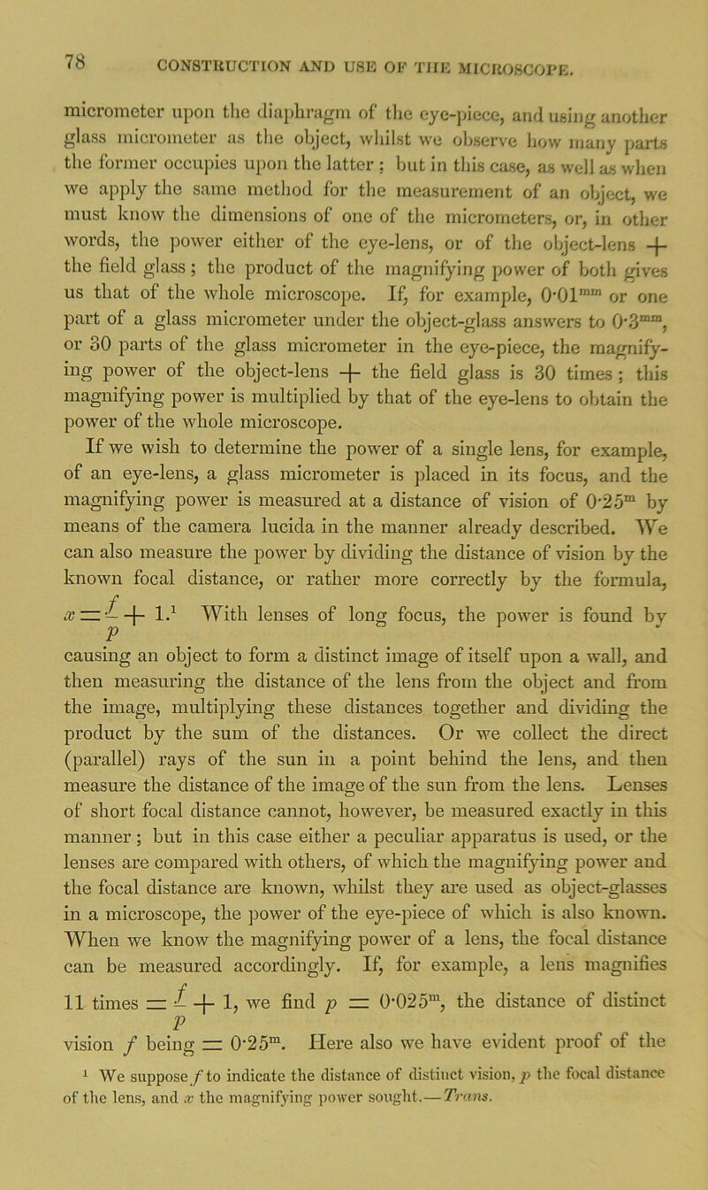 micrometer upon the diaj)liragm of the eye-piece, and using another glass micrometer as the object, whilst we observe how many parts the former occupies upon the latter ; but in this case, as well as when we apply the same method for the measurement of an object, we must know the dimensions of one of the micrometers, or, in other words, the power either of the eye-lens, or of the object-lens -j- the field glass ; the product of the magnifying power of both gives us that of the whole microscope. If, for example, 0’01““ or one part of a glass micrometer under the object-glass answers to 0'3““, or 30 parts of the glass micrometer in the eye-piece, the magnify- ing power of the object-lens -f- the field glass is 30 times; this magnifying power is multiplied by that of the eye-lens to obtain the power of the whole microscope. If we wish to determine the power of a single lens, for example, of an eye-lens, a glass micrometer is placed in its focus, and the magnifying power is measured at a distance of vision of 0'25“ by means of the camera lucida in the manner already described. We can also measure the power by dividing the distance of vision by the known focal distance, or rather more correctly by the formula. P With lenses of long focus, the power is found by causing an object to form a distinct image of itself upon a wall, and then measuring the distance of the lens from the object and from the image, multiplying these distances together and dividing the product by the sum of the distances. Or we collect the direct (parallel) rays of the sun in a point behind the lens, and then measure the distance of the image of the sun from the lens. Lenses of short focal distance cannot, however, be measured exactly in this manner; but in this case either a peculiar apparatus is used, or the lenses are compared with others, of which the magnifying power and the focal distance are known, whilst they ai’e used as object-glasses in a microscope, the ])ower of the eye-piece of which is also known. When we know the magnifying power of a lens, the focal distance can be measured accordingly. If, for example, a lens magnifies 11 times z= ^ -j- P — ^'025“, the distance of distinct P vision / being = 0‘25“. Here also we have evident proof of the ^ We suppose f to indicate the distance of distinct vision, p the focal distance of the lens, and x the magnifying power sought.—Trans.