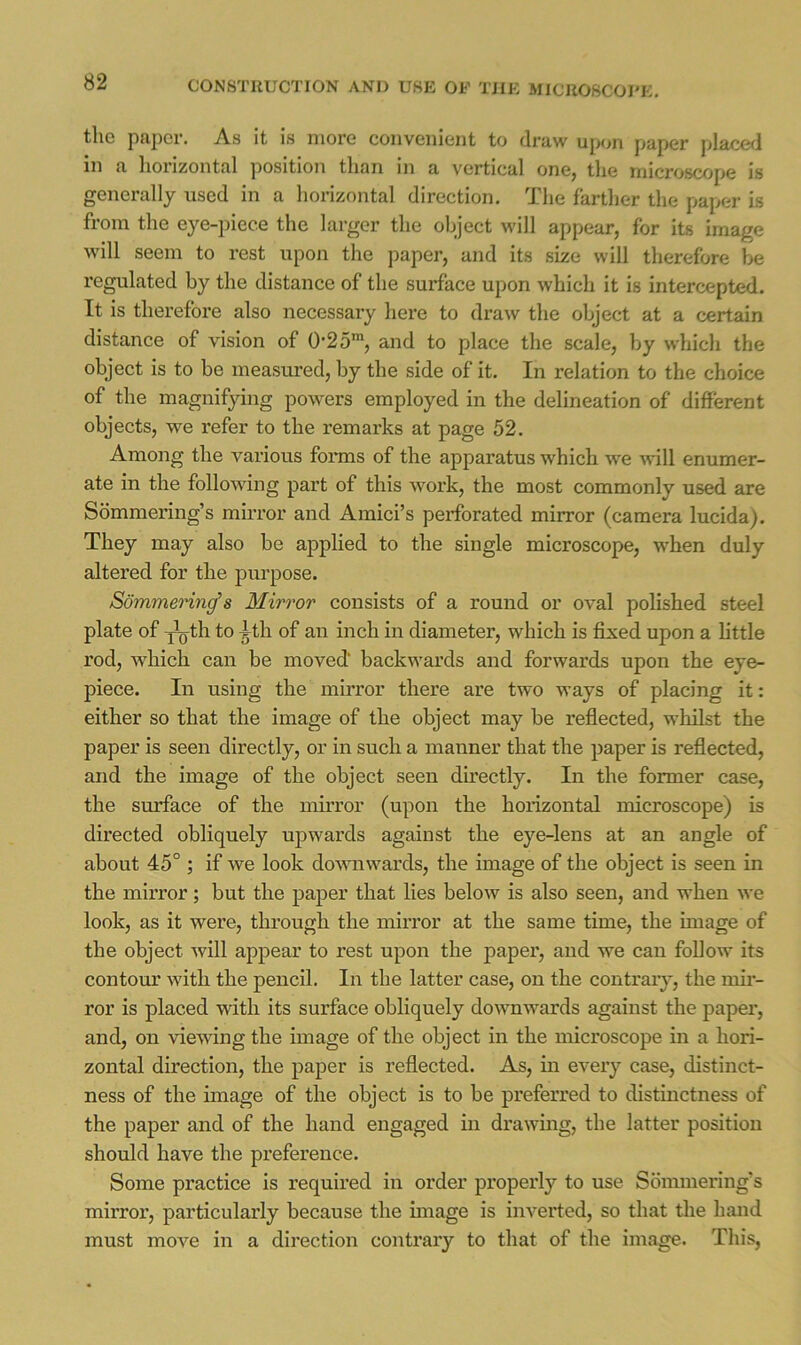 the paper. As it is more convenient to draw upon paper placed in a horizontal position than in a vertical one^ the microscope is generally used in a horizontal direction. The farther the paper is from the eye-piece the larger the object will appear, for its image will seem to rest upon the jiaper, and its size will therefore be regulated by the distance of the surface upon which it is intercepted. It is therefore also necessary here to draw the object at a certain distance of vision of 0-25*, and to place the scale, by which the object is to be measured, by the side of it. In relation to the choice of the magnifying powers employed in the delineation of different objects, we refer to the remarks at page 52. Among the various forms of the apparatus which we Avill enumer- ate in the following part of this work, the most commonly used are Sdmmering’s mirror and Ainici’s perforated mirror (camera lucida). They may also be applied to the single microscope, when duly altered for the purpose. Sommemn^s Mirror consists of a round or oval polished steel plate of i^th to ^th of an inch in diameter, which is fixed upon a little rod, which can be moved backwards and forwards upon the eye- piece. In using the mirror there are two ways of placing it: either so that the image of the object may be reflected, whilst the paper is seen directly, or in such a manner that the paper is reflected, and the image of the object seen directly. In the former case, the surface of the mirror (upon the horizontal microscope) is directed obliquely upwards against the eye-lens at an angle of about 45° ; if we look do^vnwards, the image of the object is seen in the mirror; but the paper that lies below is also seen, and when we look, as it were, through the mirror at the same time, the image of the object will appear to rest upon the paper, and we can follow its contour with the pencil. In the latter case, on the contraiy, the mir- ror is placed with its surface obliquely downwards against the papex’, and, on vie^\dng the image of the object in the microscope in a hori- zontal direction, the paper is reflected. As, in every case, distinct- ness of the image of the object is to be preferred to distinctness of the paper and of the hand engaged in drawing, the latter position should have the preference. Some practice is required in order properly to use Sommering's mirror, particularly because the image is inverted, so that the hand must move in a direction contrary to that of the image. This,