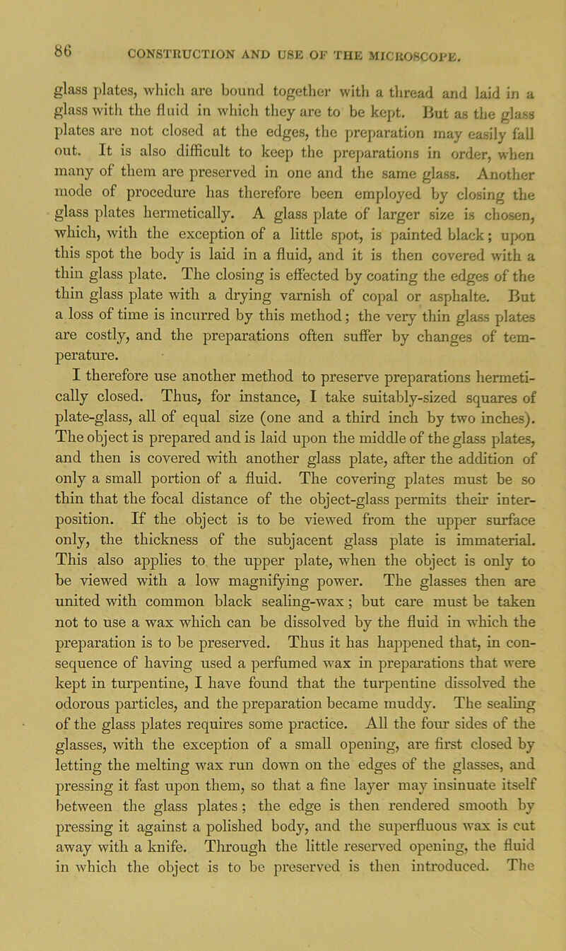 glass plates, which are bound together with a thread and laid in a glass with the fluid in which they are to be kept. But as the glass plates are not closed at the edges, the preparation may easily fall out. It is also difficult to keep the preparations in order, when many of them are preserved in one and the same glass. Another mode of procedure has therefore been employed by closing the glass plates hermetically. A glass plate of larger size is chosen, which, with the exception of a little spot, is painted black; upon this spot the body is laid in a fluid, and it is then covered with a thin glass plate. The closing is effected by coating the edges of the thin glass plate with a drying varnish of copal or asphalte. But a loss of time is incurred by this method; the very thin glass plates are costly, and the preparations often suffer by changes of tem- perature. I therefore use another metliod to preserve preparations hermeti- cally closed. Thus, for instance, I take suitably-sized squares of plate-glass, all of equal size (one and a third inch by two inches). The object is prepared and is laid upon the middle of the glass plates, and then is covered with another glass plate, after the addition of only a small portion of a fluid. The covering plates must be so thin that the focal distance of the object-glass permits their inter- position. If the object is to be viewed from the upper surface only, tlie thickness of the subjacent glass plate is immaterial. This also applies to the upper plate, when the object is only to be viewed with a low magnifying power. The glasses then are united with common black sealing-wax; but care must be taken not to use a wax which can be dissolved by the fluid in which the preparation is to be preserved. Thus it has happened that, in con- sequence of having used a perfumed wax in preparations that were kept in turpentine, I have found that the turpentine dissolved the odorous particles, and the preparation became muddy. The sealing of the glass plates requires some practice. All the fom* sides of the glasses, with the exception of a small opening, are first closed by letting the melting w'ax run down on the edges of the glasses, and pressing it fast upon them, so that a fine layer may insinuate itself between the glass plates; the edge is then rendered smooth by pressing it against a polished body, and the superfluous wax is cut away with a knife. Through the little reserved opening, the fluid in which the object is to be preserved is then introduced. The