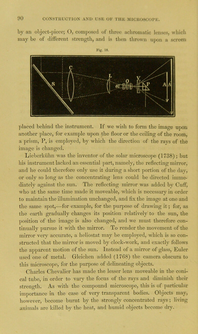 CONHTUUGTION AN'I) UHK OK TllK MICKOSCOI'i:. by an object-piece; (), coinptjsed of three Jicbromatic lenses, which may be of different strength, and is tlien tlirown upon a screen Kig. 18. placed behind the instrument. If we wish to form the image upon another place, for example upon the floor or the ceiling of the room, a prism, P, is employed, by which the direction of the rays of the image is changed. Lieberktilm was the inventor of the solar microscope (1738); but his instrument lacked an essential part, namely, the reflecting mirror, and he could therefore only use it during a short portion of the day, or only so long as the concentrating lens could be dii’ected imme- diately against tlie sun. The reflecting mirror was added by CufiP, who at the same time made it moveable, which is necessary in order to maintain the illumination machanged, and fix the image at one and the same spot,—for example, for the purpose of drawing it; for, as the earth gradually changes its position relatively to the sun, the position of the image is also changed, and we must therefore con- tinually pursue it with the mirror. To render the movement of the mirror very accurate, a heliostat may be employed, which is so con- structed that the mirror is moved by clock-work, and exactly follows the apparent motion of the sun. Instead of a mirror of glass, Euler used one of metal. Gleichen added (1768) the camera obscura to this microscope, for the purpose of delineating objects. Charles Chevalier has made the lesser lens moveable in the coni- cal tube, in order to vary the focus of the rays and diminish their strength. As with the compomad microscope, this is of particidar importance in the case of very transparent bodies. Objects may, however, become burnt by the strongly concentrated raj^s; living animals are killed by the heat, and humid objects become dry.