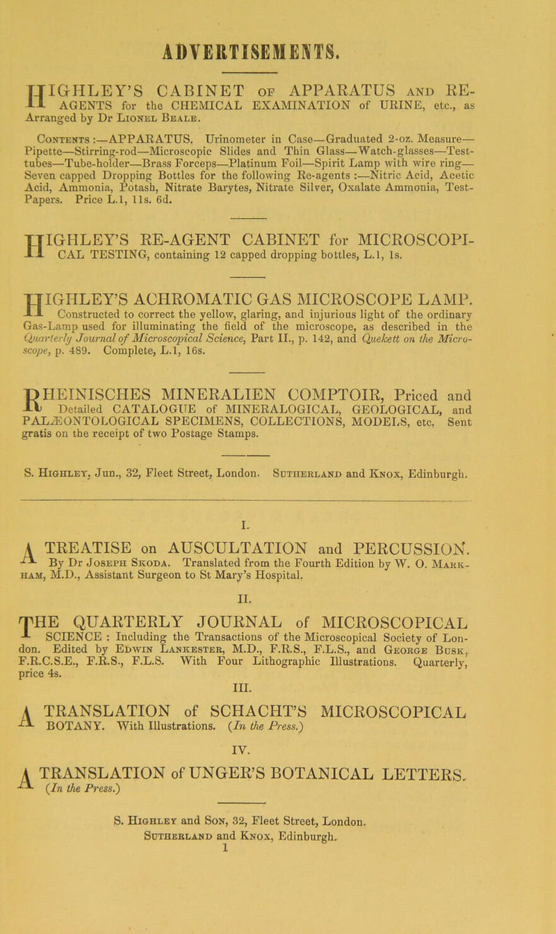 ADVERTISEME]\TS. HIGHLEY’S cabinet of apparatus and RE- AGENTS for the CHEMICAL EXAMINATION of URINE, etc., as Arranged by Dr Lionel Beale. Contents :—APPARATUS. Urinometer in Case—Graduated 2-oz. Measure— Pipette—Stirring-rod—Microscopic Slides and Thin Glass—Watch-glasses—Test- tubes—Tube-holder—Brass Forceps—Platinum Foil—Spirit Lamp with wire ring— Seven capped Dropping Bottles for the following Re-agents :—Nitric Acid, Acetic Acid, Ammonia, Potash, Nitrate Barytes, Nitrate Silver, Oxalate Ammonia, Test- Papers. Price L.l, I Is. 6d. HIGHLEY’S RE-AGENT CABINET for MICROSCOPI- CAL TESTING, containing 12 capped dropping bottles, L.l, Is. TJIGHLEY’S ACHROMATIC GAS MICROSCOPE LAMP. -IJ. Constructed to correct the yellow, glaring, and injurious light of the ordinary Gas-Lamp used for illuminating the field of the microscope, as described in the Quarterly Journal of Microscopical Science, Part II., p. 142, and Quekett on the Micro- scope, p. 489. Complete, L.l, 16s. pHEINISCHES MINERALIEN COMPTOIR, Priced and -It Detailed CATALOGUE of MINERALOGICAL, GEOLOGICAL, and PALiEONTOLOGICAL SPECIMENS, COLLECTIONS, MODELS, etc. Sent gratis on the receipt of two Postage Stamps. S. HighleT; Jun., 32, Fleet Street, London. Sutherland and Knox, Edinburgh. I. A TREATISE on AUSCULTATION and PERCUSSION. By Dr Joseph Skoda. Translated from the Fourth Edition by W. O. Mark- ham, M.D., Assistant Surgeon to St Mary’s Hospital. II. THE QUARTERLY JOURNAL of MICROSCOPICAL SCIENCE : Including the Transactions of the Microscopical Society of Lon- don. Edited by Edwin Lankester, M.D., F.R.S., F.L.S., and George Busk, F.R.C.S.E., r.R.S., F.L.S. With Four Lithographic Illustrations. Quarterly, price 4s. III. A TRANSLATION of SCHACHT’S MICROSCOPICAL BOTANY. With Illustrations. (/» the Press.) IV. A TRANSLATION of UNGER’S BOTANICAL LETTERS. (In the Press.) S. Highlet and Son, 32, Fleet Street, London. Sutherland and Knox, Edinburgh.