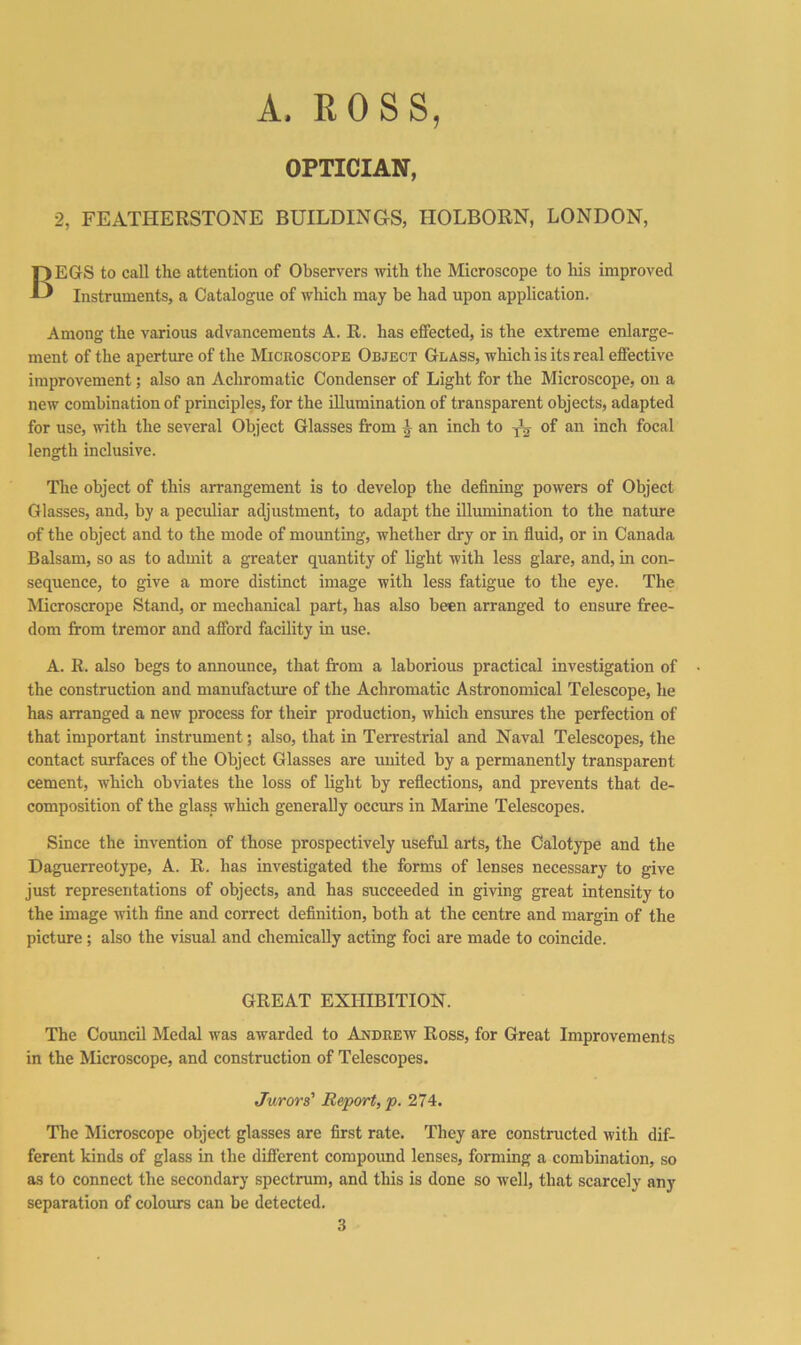 A. ROSS, OPTICIAN, 2, FEATHERSTONE BUILDINGS, HOLBORN, LONDON, Begs to call the attention of Observers with the Microscope to his improved Instruments, a Catalogue of which may be had upon application. Among the various advancements A. R. has effected, is the extreme enlarge- ment of the aperture of the Microscope Object Glass, which is its real effective improvement; also an Achromatic Condenser of Light for the Microscope, on a new combination of principles, for the illumination of transparent objects, adapted for use, with the several Object Glasses from ^ an inch to ^ of an inch focal length inclusive. The object of this arrangement is to develop the defining powers of Object Glasses, and, by a peculiar adjustment, to adapt the illumination to the nature of the object and to the mode of mounting, whether dry or in fluid, or in Canada Balsam, so as to admit a greater quantity of light with less glare, and, in con- sequence, to give a more distinct image with less fatigue to the eye. The Microscrope Stand, or mechanical part, has also been arranged to ensure free- dom from tremor and afford facility in use. A. R. also begs to announce, that from a laborious practical investigation of the construction and manufacture of the Achromatic Astronomical Telescope, he has arranged a new process for their production, which ensures the perfection of that important instrument; also, that in Terrestrial and Naval Telescopes, the contact sirnfaces of the Object Glasses are united by a permanently transparent cement, which ob\dates the loss of light by reflections, and prevents that de- composition of the glass which generally occurs in Marine Telescopes. Since the invention of those prospectively useful arts, the Calotype and the Daguerreotype, A. R. has investigated the forms of lenses necessary to give just representations of objects, and has succeeded in giving great intensity to the image with fine and correct definition, both at the centre and margin of the picture; also the visual and chemically acting foci are made to coincide. GREAT EXHIBITION. The Coimcil Medal was awarded to Andrew Ross, for Great Improvements in the Microscope, and construction of Telescopes. Jurors' Report, p. 274. The Microscope object glasses are first rate. They are constructed with dif- ferent kinds of glass in the different compound lenses, forming a combination, so as to connect the secondary spectrum, and this is done so -well, that scarcely any separation of colours can be detected. 3