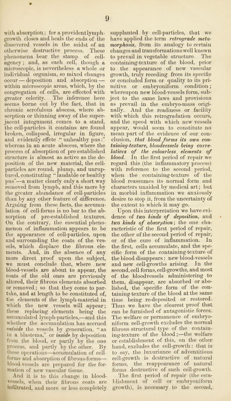 with absorption; for a provident lymph- growth closes and heals the ends of the dissevered vessels in the midst of an otherwise destructive process. These phenomena hear the stamp of cell- agency ; and, as each cell, though a microscopic, is nevertheless a whole or individual organism, so mixed changes occur — deposition and absorption — within microscopic areas, which, by the congregation of cells, are effected with greater celerity. The inference here seems borne out by the fact, that in chronic scrofulous abscess, where ab- sorption or thinning away of the super- jacent integument comes to a stand, the cell-particles it contains are found broken, collapsed, irregular in figure, and evidently effete “ unhealthy pus whereas in an acute abscess, where the process of absolution of pre-established structure is almost as active as the de- position of the new material, the cell- particles are round, plump, and unrup- tured, constituting “ laudable or healthy pus—a matter clearly only a short way removed from lymph, and this more by the greater abundance of cell-particles than by any other feature of difference. Arguing from these facts, the accumu- lation of cell-forms is no bar to the ab- sorption of pre-establisbed textures. On the contrary, the essential pheno- menon of inflammation appears to be the appearance of cell-particles, upon and surrounding the coats of the ves- sels, which displace the fibrous ele- ments. And, in the absence of any more direct proof upon the subject, we must conclude that, where new blood-vessels are about to appear, the coats of the old ones are previously altered, their fibrous elements absorbed or removed ; so that they come to par- take, and at length to be constituted of, the elements of the lymph-material in which the new vessels will appear; these replacing elements being the accumulated lymph-particles,—and this whether the accumulation has accrued outside the vessels by generation, “ as in a blastema,” or inside by deposition from the blood, or partly by the one process, and partly by the other. By these operations—accumulation of cell forms and absorption of fibrous-forms— blood-vessels are prepared for the for- mation of new vascular tissue. And it is to this change in blood- vessels, when their fibrous coats are infiltrated, and more or less completely supplanted by cell-particles, that we have applied the term retrograde meta- morphosis,i from its analogy to certain changes and transformations well known to prevail in vegetable structure. Tbe containing-texture of the blood, prior to the appearance of new vascular growth, truly receding from its specific or concluded form or quality to its pri- mitive or embryoniform condition; whereupon new blood-vessels form, sub- ject to the same laws and provisions as prevail in the embryo-mass origi- nally. And the readiness or facility with which this retrogradation occurs, and the sj)eed with which new vessels appear, would seem to constitute no mean part of the evidence of our con- clusion, that blood forms its own con- taining-texture, bloodvessels being corre- latives of the colourless, elements of blood. In the first period of repair we regard this (the inflammatory process) with reference to the second period, when the containing-texture of the blood reassumes its normal form and characters unaided by medical art; but in morbid inflammation we anxiously desire to stop it, from the uncertainty of the extent to which it may go. Upon this interpretation we have evi- dence of two kinds of deposition, and two kinds of absorption; the one cha- racteristic of the first period of repair, the other of the second period of repair, or of the cure of inflammation. In the first, cells accumulate, and the spe- cific form of the containing-texture of the blood disappears: new blood-vessels and new cell-growths arising. In the second, cell forms, cell-growths, and most of the bloodvessels administering to them, disappear, are absorbed or abo- lished, the specific form of the con- taining-texture of the blood at the same time being re-deposited or restored. Thus we have the clearest proof that can be furnished of antagonistic forces. The welfare or permanence of embryo- niform cell-growth excludes the normal fibrous structural type of the contain- ing-texture of the blood;—the welfare or establishment of this, on the other hand, excludes the cell-growth : that is to say, the luxuriance of adventitious cell-growth is destructive of natural forms, the reappearance of natural forms destructive of such cell-growth. The first period of repair (the esta- blishment of cell or embryoniform growth), is necessary to the second*