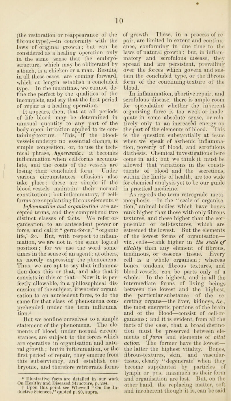 (the restoration or reappearance of the fibrous type),—in conformity with tlie laws of original growth ; but can be considered as a healing operation only in the same sense that the embryo- structure, which may be obliterated by a touch, is a chicken or a man. Results, in all these cases, are coming forward, which at length establish a concluded type. In the meantime, we cannot de- fine the perfect by the qualities of the incomplete, and say that the first period of repair is a healing operation. It appears, then, that at all periods of life blood may be determined in unusual quantity to any part of the body upon irritation applied to its con- taining-texture. This, if the blood- vessels undergo no essential change, is simple congestion, or, to use the tech- nical phrase, hypercemia: it becomes inflammation when cell-forms accumu- late, and the coats of the vessels are losing their concluded form. Under various circumstances effusions also take place: these are simple if the blood vessels maintain their normal constitution ; but inflammatory, if cell- forms are supplanting fibrous elements.* Inflammation and organisation are ac- cepted terms, and they comprehend two distinct classes of facts. We refer or- ganisation to an antecedent power or force, and call it “ germ-force,” “organic life,” &c. But, with respect to inflam- mation, we are not in the same logical position; for we use the word some times in the sense of an agent; at others, as merely expressing the phenomena. Thus, we are apt to say that inflamma- tion does this or that, and also that it consists in this or that. Now it is per fectly allowable, in a philosophical dis- cussion of the subject, if we refer organi sation to an antecedent force, to do the same for that class of phenomena com- prehended under the term inflamma tion.f But we confine ourselves to a simple statement of the phenomena. The ele- ments of blood, under normal circum- stances, are subject to the forces which are operative in organisation and natu- ral growth ; but in inflammation, or the first period of repair, they emerge from this subserviency, and establish em- bryonic, and therefore retrograde forms * Illustrative facts are detailed in our work On Healthy and Diseased Structure, p. 284. f Upon this point see Whewell “On the In- ductive Sciences,” quoted p. 90, supra. of growth. These, in a process of re- pair, are limited in extent and continu- ance, conforming in due time to the laws of natural growth : but, in inflam- matory and scrofulous disease, they spread and are persistent, prevailing over the forces which govern and sus- tain the concluded type, or the fibrous form of the containing-texture of the blood. In inflammation, abortive repair, and scrofulous disease, there is ample room for speculation whether the inherent organising force is too weak or inade quate in some absolute sense, or rela tively only to an increased energy on the part of the elements of blood. This is the question substantially at issue when we speak of asthenic inflamma- tion, poverty of blood, and scrofulous diathesis. Chemical investigations here come in aid; but we think it must be allowed that variations in the consti- tuents of blood and the secretions, within the limits of health, are too wide for chemical analysis yet to be our guide in practical medicine. As regards the term retrograde meta- morphosis.—In the “ scale of organ isa tion,” animal bodies which have bones rank higher than those with only fibrous textures, and these higher than the cor- puscular or cell-textures, which are esteemed the lowest. But the elements of the lowest forms of organisation— viz., cells—rank higher in the scale of vitality than any element of fibrous, tendinous, or osseous tissue. Every cell is a whole organism; whereas bones, tendons, fibrous textures, and blood-vessels, can be parts only of a whole. In the highest, and in all the intermediate forms of living beings between the lowest and the highest, the particular substance of the se- creting organs—the liver, kidneys, &e., the most energetic portions of the brain and of the blood—consist of cell-or- ganisms ; and it is evident, from all the facts of the case, that a broad distinc- tion must be preserved between ele- ments of form and elements of vital action. The former have the lowest— the latter the hiqhest vitality. Bones, fibrous-textures, skin, and vascular- tissue, clearly “ degenerate” when they become supplanted by particles of lymph or pus, inasmuch as their form and organisation are lost. But, on the other hand, the replacing matter, soft and incoherent though it is, can be said