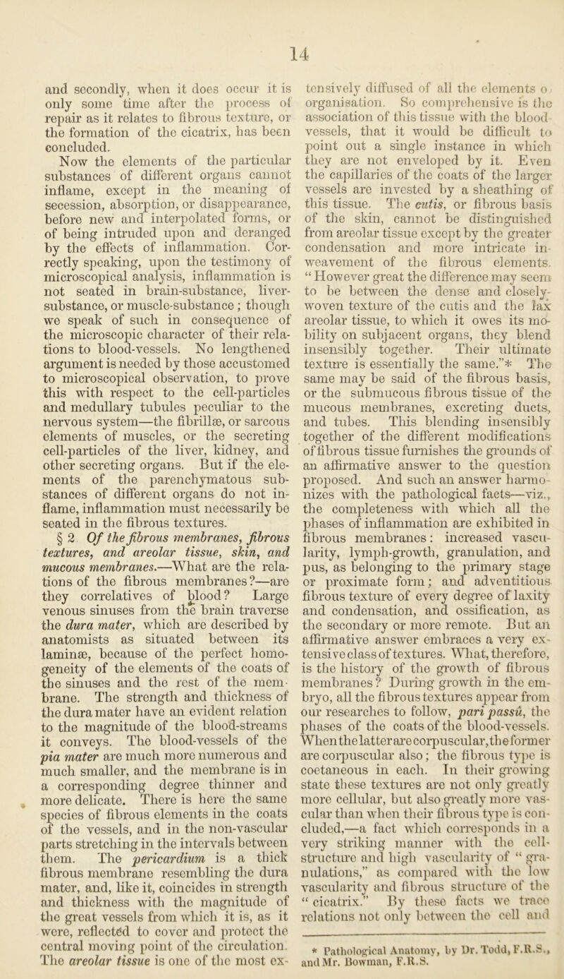 and secondly, when it does occur it is only some time after tlie process of repair as it relates to fibrous texture, or the formation of the cicatrix, has been concluded. Now the elements of the particular substances of different organs cannot inflame, except in the meaning of secession, absorption, or disappearance, before new and interpolated forms, or of being intruded upon and deranged by the effects of inflammation. Cor- rectly speaking, upon the testimony of microscopical analysis, inflammation is not seated in brain-substance, liver- substance, or muscle-substance; though we speak of such in consequence of the microscopic character of their rela- tions to blood-vessels. No lengthened argument is needed by those accustomed to microscopical observation, to prove this with respect to the cell-particles and medullary tubules peculiar to the nervous system—the fibrillae, or sarcous elements of muscles, or tlie secreting cell-particles of the liver, kidney, and other secreting organs. But if the ele- ments of the parenchymatous sub- stances of different organs do not in- flame, inflammation must necessarily be seated in the fibrous textures. § 2 Of the fibrous membranes, fibrous textures, and areolar tissue, skin, and mucous membranes.—What are the rela- tions of the fibrous membranes?—are they correlatives of blood ? Large venous sinuses from the brain traverse the dura mater, which are described by anatomists as situated between its laminae, because of the perfect homo- geneity of the elements of the coats of the sinuses and the rest of the mem- brane. The strength and thickness of the dura mater have an evident relation to the magnitude of the blood-streams it conveys. The blood-vessels of the pia mater are much more numerous and much smaller, and the membrane is in a corresponding degree thinner and more delicate. There is here the same species of fibrous elements in the coats of the vessels, and in the non-vascular parts stretching in the intervals between them. The pericardium is a thick fibrous membrane resembling the dura mater, and, like it, coincides in strength and thickness with the magnitude of the great vessels from which it is, as it were, reflected to cover and protect the central moving point of the circulation. The areolar tissue is one of the most ex- tensively diffused of all the elements o organisation. So comprehensive is the association of this tissue with the blood vessels, that it would be difficult to point out a single instance in which they are not enveloped by it. Even the capillaries of the coats of the larger vessels are invested by a sheathing of this tissue. The cutis, or fibrous basis of the skin, cannot be distinguished from areolar tissue except by the greater condensation and more intricate in weavement of the fibrous elements. “ However great the difference may seem to be between the dense and closely- woven texture of the cutis and the lax areolar tissue, to which it owes its mo- bility on subjacent organs, they blend insensibly together. Their ultimate texture is essentially the same.”* The same may be said of the fibrous basis, or the submucous fibrous tissue of the mucous membranes, excreting ducts, and tubes. This blending insensibly together of the different modifications of fibrous tissue furnishes the grounds of an affirmative answer to the question proposed. And such an answer liarmo nizes with the pathological facts—viz., the completeness with which all the phases of inflammation are exhibited in fibrous membranes: increased vascu- larity, lymph-growth, granulation, and pus, as belonging to the primary stage or proximate form; and adventitious fibrous texture of every degree of laxity and condensation, and ossification, as the secondary or more remote. But an affirmative answer embraces a very ex- tensive class of textures. What, therefore, is the history of the growth of fibrous membranes ? During growth in the em- bryo, all the fibrous textures appear from our researches to follow, pari passu, the phases of the coats of the blood-vessels. When the latter are corpuscular, th e former are corpuscular also; the fibrous type is coetaneous in each. In their growing state these textures are not only greatly more cellular, but also greatly more vas- cular than when their fibrous type is con- cluded,—a fact which corresponds in a very striking manner with the cell- structure and high vascularity of “ gra- nulations,” as compared with the low vascularity and fibrous structure of tlie “ cicatrix.” By these facts we trace relations not only between the cell and * Pathological Anatomy, by Dr. Todd, F.R.S., and Mr. Bowman, F.R.S.