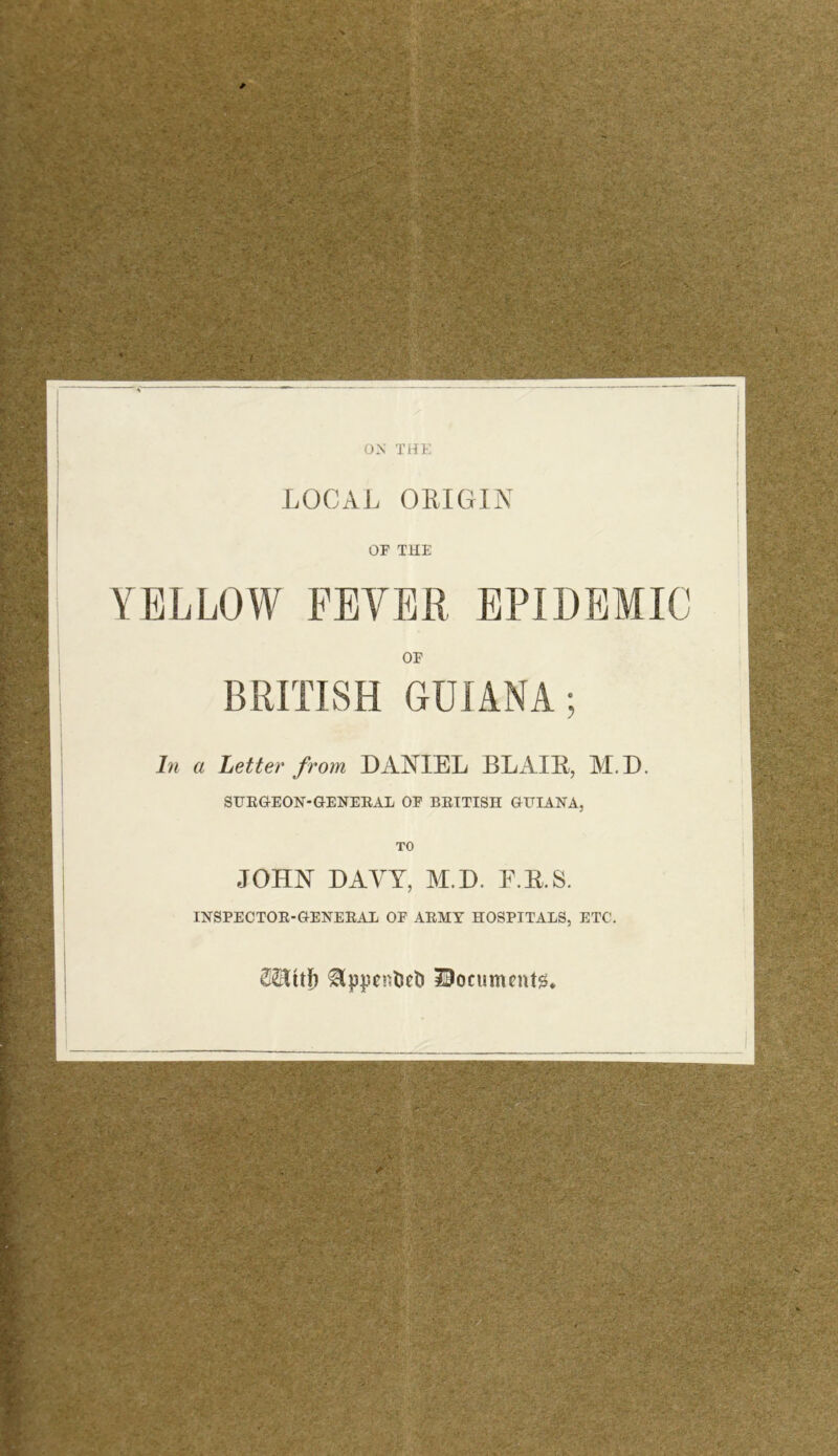 ON THE LOCAL ORIGIN OF THE YELLOW FEVER EPIDEMIC OF BRITISH GUIANA; In a Letter from DANIEL BLAIR, M.D. SURGEON-GENERAL OF BRITISH GUIANA, TO JOHN DAVY, M.D. E.R.S. INSPECTOR-GENERAL OF ARMY HOSPITALS, ETC. IBocumentg*