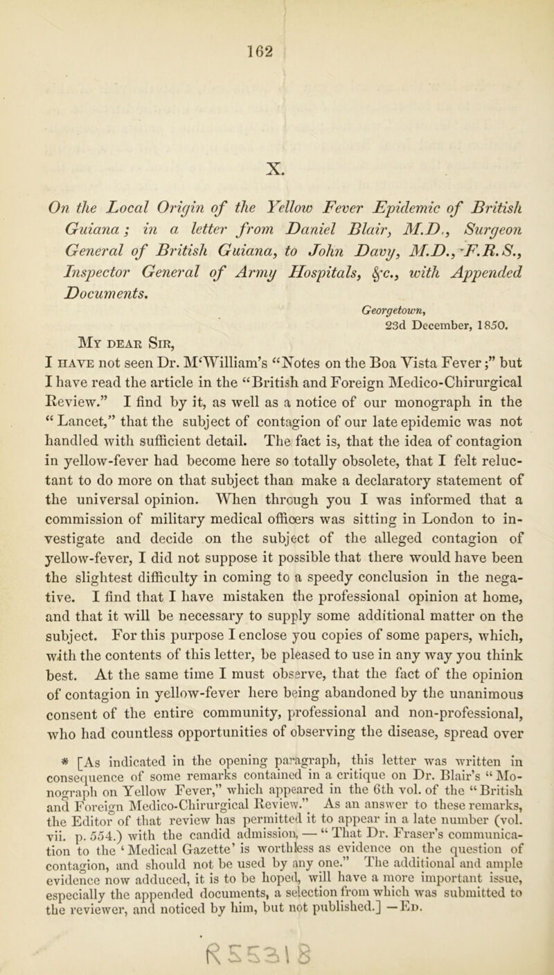 X. On the Local Origin of the Yellow Fever Epidemic of British Guiana; in a letter from Daniel Blair, M.D,, Surgeon General of British Guiana, to John Davy, M.D.^F.B.S., Inspector General of Army Hospitals, fyc., with Appended Documents. Georgetown, 23d December, 1850, My dear Sir, I have not seen Dr. M‘William’s “Notes on the Boa Vista Feverbut I have read the article in the “British and Foreign Medico-Chirurgical Review.” I find by it, as well as a notice of our monograph in the “Lancet,” that the subject of contagion of our late epidemic was not handled with sufficient detail. The fact is, that the idea of contagion in yellow-fever had become here so totally obsolete, that I felt reluc- tant to do more on that subject than make a declaratory statement of the universal opinion. When through you I was informed that a commission of military medical offioers was sitting in London to in- vestigate and decide on the subject of the alleged contagion of yellow-fever, I did not suppose it possible that there would have been the slightest difficulty in coming to a speedy conclusion in the nega- tive. I find that I have mistaken the professional opinion at home, and that it will be necessary to supply some additional matter on the subject. For this purpose I enclose you copies of some papers, which, with the contents of this letter, be pleased to use in any way you think best. At the same time I must observe, that the fact of the opinion of contagion in yellow-fever here being abandoned by the unanimous consent of the entire community, professional and non-professional, who had countless opportunities of observing the disease, spread over # [As indicated in the opening paragraph, this letter was written in consequence of some remarks contained in a critique on Dr. Blair’s “ Mo- nograph on Yellow Fever,” which appeared in the 6th vol. of the “British and Foreign Medico-Chirurgical Review.” As an answer to these remarks, the Editor of that review has permitted it to appear in a late number (vol. vii. p. 554.) with the candid admission, — “That Dr. Fraser’s communica- tion to the ‘Medical Gazette’ is worthless as evidence on the question of contagion, and should not be used by any one.” The additional and ample evidence now adduced, it is to be hoped, will have a more important issue, especially the appended documents, a selection from which was submitted to the reviewer, and noticed by him, but not published.] —Ed. R 55318