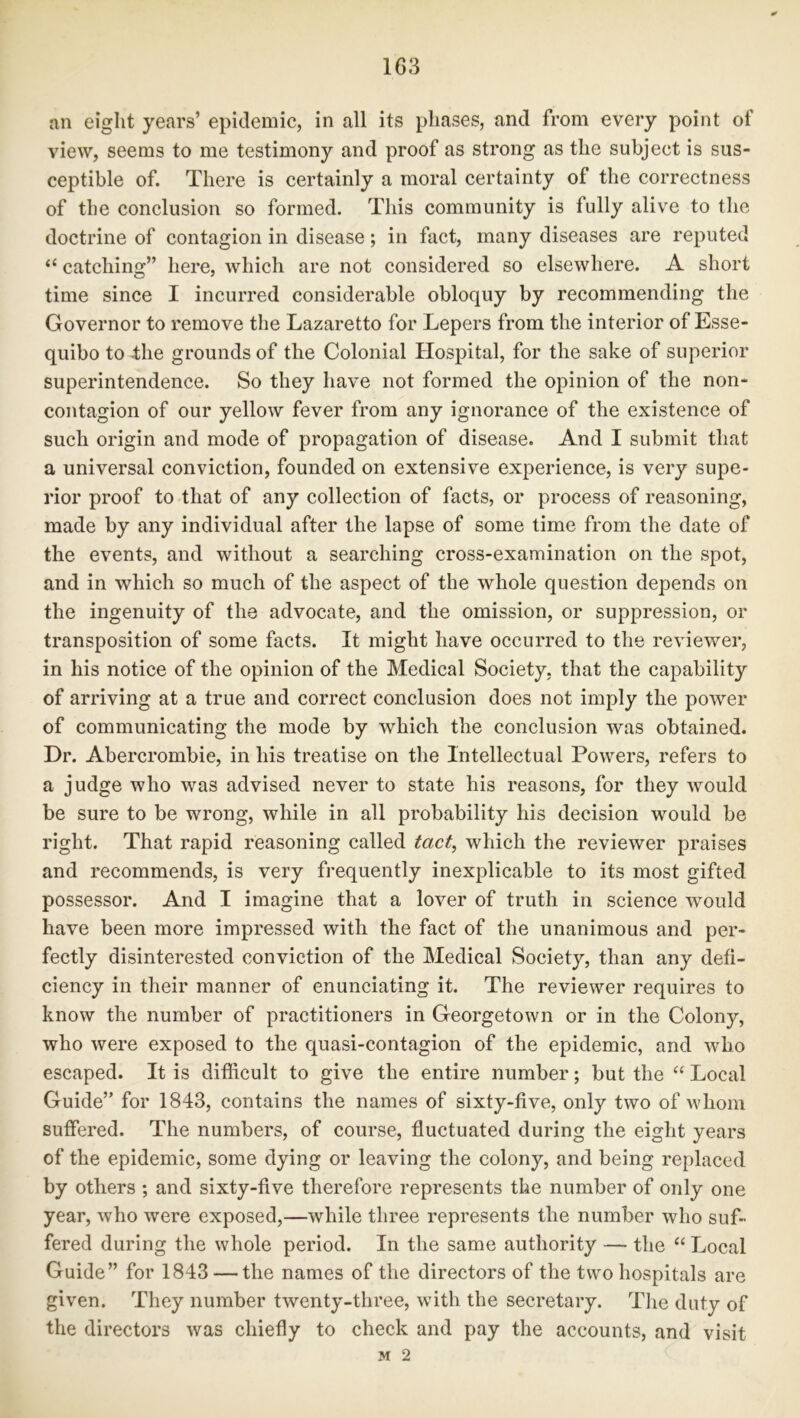 an eight years’ epidemic, in all its phases, and from every point of view, seems to me testimony and proof as strong as the subject is sus- ceptible of. There is certainly a moral certainty of the correctness of the conclusion so formed. This community is fully alive to the doctrine of contagion in disease; in fact, many diseases are reputed “ catching” here, which are not considered so elsewhere. A short time since I incurred considerable obloquy by recommending the Governor to remove the Lazaretto for Lepers from the interior of Esse- quibo to 4he grounds of the Colonial Hospital, for the sake of superior superintendence. So they have not formed the opinion of the non- contagion of our yellow fever from any ignorance of the existence of such origin and mode of propagation of disease. And I submit that a universal conviction, founded on extensive experience, is very supe- rior proof to that of any collection of facts, or process of reasoning, made by any individual after the lapse of some time from the date of the events, and without a searching cross-examination on the spot, and in which so much of the aspect of the whole question depends on the ingenuity of the advocate, and the omission, or suppression, or transposition of some facts. It might have occurred to the reviewer, in his notice of the opinion of the Medical Society, that the capability of arriving at a true and correct conclusion does not imply the power of communicating the mode by which the conclusion was obtained. Dr. Abercrombie, in his treatise on the Intellectual Powers, refers to a judge who was advised never to state his reasons, for they would be sure to be wrong, while in all probability his decision would be right. That rapid reasoning called tact, which the reviewer praises and recommends, is very frequently inexplicable to its most gifted possessor. And I imagine that a lover of truth in science would have been more impressed with the fact of the unanimous and per- fectly disinterested conviction of the Medical Society, than any defi- ciency in their manner of enunciating it. The reviewer requires to know the number of practitioners in Georgetown or in the Colony, who were exposed to the quasi-contagion of the epidemic, and who escaped. It is difficult to give the entire number; but the “ Local Guide” for 1843, contains the names of sixty-five, only two of whom suffered. The numbers, of course, fluctuated during the eight years of the epidemic, some dying or leaving the colony, and being replaced by others ; and sixty-five therefore represents the number of only one year, who were exposed,—while three represents the number who suf- fered during the whole period. In the same authority — the “ Local Guide” for 1843 — the names of the directors of the two hospitals are given. They number twenty-three, with the secretary. The duty of the directors was chiefly to check and pay the accounts, and visit