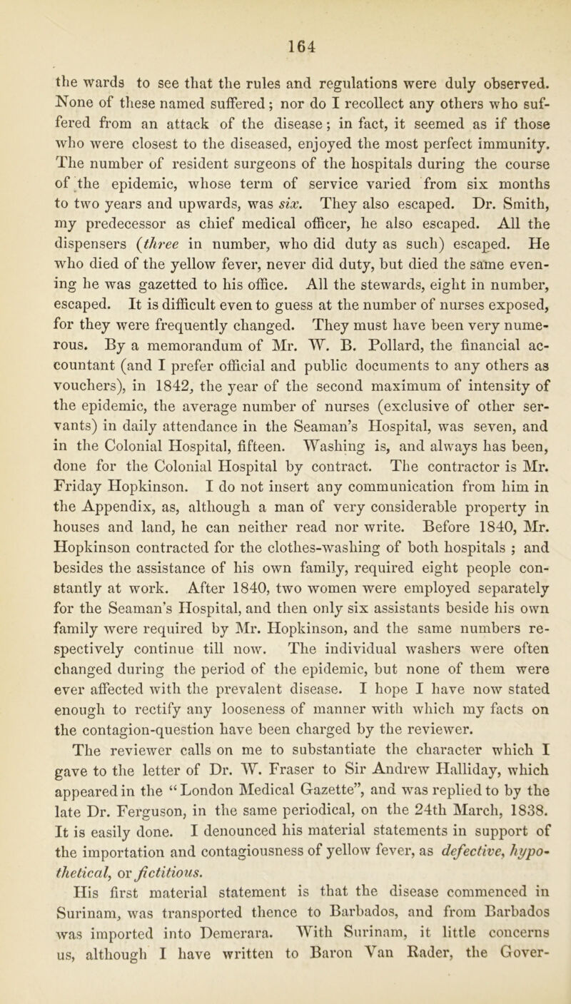 the wards to see that the rules and regulations were duly observed. None of these named suffered; nor do I recollect any others who suf- fered from an attack of the disease; in fact, it seemed as if those who were closest to the diseased, enjoyed the most perfect immunity. The number of resident surgeons of the hospitals during the course of the epidemic, whose term of service varied from six months to two years and upwards, was six. They also escaped. Dr. Smith, my predecessor as chief medical officer, he also escaped. All the dispensers (three in number, who did duty as such) escaped. He who died of the yellow fever, never did duty, but died the same even- ing he was gazetted to his office. All the stewards, eight in number, escaped. It is difficult even to guess at the number of nurses exposed, for they were frequently changed. They must have been very nume- rous. By a memorandum of Mr. W. B. Pollard, the financial ac- countant (and I prefer official and public documents to any others as vouchers), in 1842, the year of the second maximum of intensity of the epidemic, the average number of nurses (exclusive of other ser- vants) in daily attendance in the Seaman’s Hospital, was seven, and in the Colonial Hospital, fifteen. Washing is, and always has been, done for the Colonial Hospital by contract. The contractor is Mr. Friday Hopkinson. I do not insert any communication from him in the Appendix, as, although a man of very considerable property in houses and land, he can neither read nor write. Before 1840, Mr. Hopkinson contracted for the clothes-washing of both hospitals ; and besides the assistance of his own family, required eight people con- stantly at work. After 1840, two women were employed separately for the Seaman’s Hospital, and then only six assistants beside his own family were required by Mr. Hopkinson, and the same numbers re- spectively continue till now. The individual washers were often changed during the period of the epidemic, but none of them were ever affected with the prevalent disease. I hope I have now stated enough to rectify any looseness of manner with which my facts on the contagion-question have been charged by the reviewer. The reviewer calls on me to substantiate the character which I gave to the letter of Dr. W. Fraser to Sir Andrew Halliday, which appeared in the “ London Medical Gazette”, and was replied to by the late Dr. Ferguson, in the same periodical, on the 24th March, 1838. It is easily done. I denounced his material statements in support of the importation and contagiousness of yellow fever, as defective, hypo- thetical, or fictitious. His first material statement is that the disease commenced in Surinam, was transported thence to Barbados, and from Barbados was imported into Demerara. With Surinam, it little concerns us, although I have written to Baron Van Rader, the Gover-