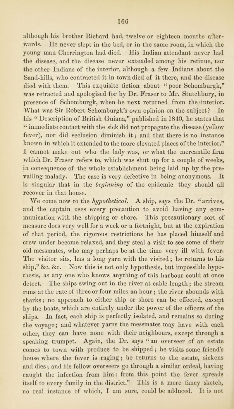 although his brother Richard had, twelve or eighteen months after- wards. He never slept in the bed, or in the same room, in which the young man Cherrington had died. His Indian attendant never had the disease, and the disease never extended among his retinue, nor the other Indians of the interior, although a few Indians about the Sand-hills, who contracted it in town died of it there, and the disease died with them. This exquisite fiction about “ poor Schomburgk,” was retracted and apologised for by Dr. Fraser to Mr. Stutchbury, in presence of Schomburgk, when he next returned from the anterior. What was Sir Robert Schomburgk’s own opinion on the subject? In his “ Description of British Guiana,” published in 1840, he states that “ immediate contact with the sick did not propagate the disease (yellow fever), nor did seclusion diminish it; and that there is no instance known in which it extended to the more elevated places of the interior.” I cannot make out who the lady was, or what the mercantile firm which Dr. Fraser refers to, which was shut up for a couple of weeks, in consequence of the whole establishment being laid up by the pre- vailing malady. The case is very defective in being anonymous. It is singular that in the beginning of the epidemic they should all recover in that house. We come now to the hypothetical. A ship, says the Dr. “arrives, and the captain uses every precaution to avoid having any com- munication with the shipping or shore. This precautionary sort of measure does very well for a week or a fortnight, but at the expiration of that period, the rigorous restrictions he has placed himself and crew under become relaxed, and they steal a visit to see some of their old messmates, who may perhaps be at the time very ill with fever. The visitor sits, has a long yarn with the visited; he returns to his ship,” 8cc. &c. Now this is not only hypothesis, but impossible hypo- thesis, as any one who knows anything of this harbour could at once detect. The ships swing out in the river at cable length; the stream runs at the rate of three or four miles an hour ; the river abounds with sharks; no approach to either ship or shore can be effected, except by the boats, which are entirely under the power of the officers of the ships. In fact, each ship is perfectly isolated, and remains so during the voyage; and whatever yarns the messmates may have with each other, they can have none with their neighbours, except through a speaking trumpet. Again, the Dr. says “an overseer of an estate comes to town with produce to be shipped; he visits some friend’s house where the fever is raging; he returns to the estate, sickens and dies; and his fellow overseers go through a similar ordeal, having caught the infection from him: from this point the fever spreads itself to every family in the district.” This is a mere fancy sketch, no real instance of which, I am sure, could be adduced. It is not