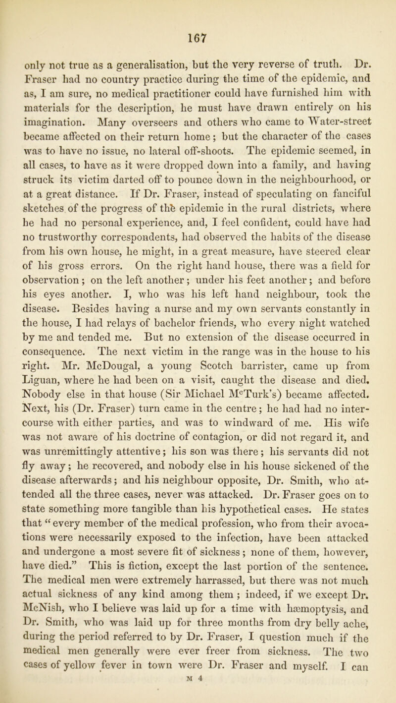 only not true as a generalisation, but the very reverse of truth. Dr. Fraser had no country practice during the time of the epidemic, and as, I am sure, no medical practitioner could have furnished him with materials for the description, he must have drawn entirely on his imagination. Many overseers and others who came to Water-street became affected on their return home; but the character of the cases was to have no issue, no lateral off-shoots. The epidemic seemed, in all cases, to have as it were dropped down into a family, and having struck its victim darted off to pounce down in the neighbourhood, or at a great distance. If Dr. Fraser, instead of speculating on fanciful sketches of the progress of thb epidemic in the rural districts, where he had no personal experience, and, I feel confident, could have had no trustworthy correspondents, had observed the habits of the disease from his own house, he might, in a great measure, have steered clear of his gross errors. On the right hand house, there was a field for observation ; on the left another ; under his feet another ; and before his eyes another. I, who was his left hand neighbour, took the disease. Besides having a nurse and my own servants constantly in the house, I had relays of bachelor friends, who every night watched by me and tended me. But no extension of the disease occurred in consequence. The next victim in the range was in the house to his right. Mr. McDougal, a young Scotch barrister, came up from Liguan, where he had been on a visit, caught the disease and died. Nobody else in that house (Sir Michael McTurk’s) became affected. Next, his (Dr. Fraser) turn came in the centre; he had had no inter- course with either parties, and was to windward of me. His wife was not aware of his doctrine of contagion, or did not regard it, and was unremittingly attentive; his son was there; his servants did not fly away; he recovered, and nobody else in his house sickened of the disease afterwards; and his neighbour opposite, Dr. Smith, who at- tended all the three cases, never was attacked. Dr. Fraser goes on to state something more tangible than his hypothetical cases. He states that “ every member of the medical profession, who from their avoca- tions were necessarily exposed to the infection, have been attacked and undergone a most severe fit of sickness ; none of them, however, have died.” This is fiction, except the last portion of the sentence. The medical men were extremely harrassed, but there was not much actual sickness of any kind among them ; indeed, if we except Dr. McNish, who I believe was laid up for a time with hemoptysis, and Dr. Smith, who was laid up for three months from dry belly ache, during the period referred to by Dr. Fraser, I question much if the medical men generally were ever freer from sickness. The two cases of yellow fever in town were Dr. Fraser and myself. I M 4 can