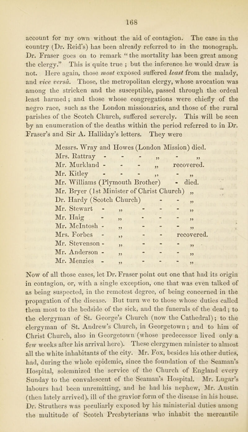 account for my own without the aid of contagion. The case in the country (Dr. Reid’s) has been already referred to in the monograph. Dr. Fraser goes on to remark “the mortality has been great among the clergy.” This is quite true ; but the inference he would draw is not. Here again, those most exposed suffered least from the malady, and vice versa. Those, the metropolitan clergy, whose avocation was among the stricken and the susceptible, passed through the ordeal least harmed; and those whose congregations were chiefly of the negro race, such as the London missionaries, and those of the rural parishes of the Scotch Church, suffered severely. This will be seen by an enumeration of the deaths within the period referred to in Dr. Fraser’s and Sir A. Halliday’s letters. They were Messrs. Wray and Howes (London Mission) died. Mrs. Rattray „ „ Mr. Murkland „ recovered. Mr. Kitley - - - ,, „ Mr. Williams (Plymouth Brother) - died. Mr. Bryer (1st Minister of Christ Church) „ Dr. Hardy (Scotch Church) - Mr. Stewart 5> - >> Mr. Haig J) - Mr. McIntosh - >> - Mrs. Forbes »> - recovered. Mr. Stevenson - - Mr. Anderson - JJ - )> Mr. Menzies - 55 - 55 Now of all those cases, let Dr. Fraser point out one that had its origin in contagion, or, with a single exception, one that was even talked of as being suspected, in the remotest degree, of being concerned in the propagation of the disease. But turn we to those whose duties called them most to the bedside of the sick, and the funerals of the dead; to the clergyman of St. George’s Church (now the Cathedral); to the clergyman of St. Andrew’s Church, in Georgetown; and to him of Christ Church, also in Georgetown (whose predecessor lived only a few weeks after his arrival here). These clergymen minister to almost all the white inhabitants of the city. Mr. Fox, besides his other duties, had, during the whole epidemic, since the foundation of the Seaman’s Hospital, solemnized the service of the Church of England every Sunday to the convalescent of the Seaman’s Hospital. Mr. Lugar’s labours had been unremitting, and he had his nephew, Mr. Austin (then lately arrived), ill of the gravior form of the disease in his house. Dr. Struthers was peculiarly exposed by his ministerial duties among the multitude of Scotch Presbyterians who inhabit the mercantile