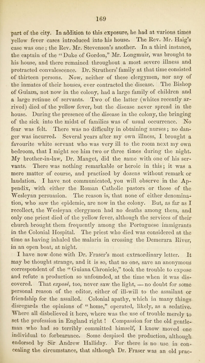 part of the city. In addition to this exposure, he had at various times yellow fever cases introduced into his house. The Rev. Mr. Haig’s case was one; the Rev. Mr. Stevenson’s another. In a third instance, the captain of the c‘ Duke of Gordon,” Mr. Longmuir, was brought to his house, and there remained throughout a most severe illness and protracted convalescence. Dr. Struthers’ family at that time consisted of thirteen persons. Now, neither of these clergymen, nor any of the inmates of their houses, ever contracted the disease. The Bishop of Guiana, not now in the colony, had a large family of children and a large retinue of servants. Two of the latter (whites recently ar- rived) died of the yellow fever, but the disease never spread in the house. During the presence of the disease in the colony, the bringing of the sick into the midst of families was of usual occurrence. No fear was felt. There was no difficulty in obtaining nurses; no dan- ger was incurred. Several years after my own illness, I brought a favourite white servant who was very ill to the room next my own bedroom, that I might see him two or three times during the night. My brother-in-law, Dr. Manget, did the same with one of his ser- vants. There was nothing remarkable or heroic in this; it was a mere matter of course, and practised by dozens without remark or laudation. I have not communicated, you will observe in the Ap- pendix, with either the Roman Catholic pastors or those of the Wesleyan persuasion. The reason is, that none of either denomina- tion, who saw the epidemic, are now in the colony. But, as far as I recollect, the Wesleyan clergymen had no deaths among them, and only one priest died of the yellow fever, although the services of their church brought them frequently among the Portuguese immigrants in the Colonial Hospital. The priest who died was considered at the time as having inhaled the malaria in crossing the Demerara River, in an open boat, at night. I have now done with Dr. Fraser’s most extraordinary letter. It may be thought strange, and it is so, that no one, save an anonymous correspondent of the “ Guiana Chronicle,” took the trouble to expose and refute a production so unfounded, at the time when it was dis- covered. That expose, too, never saw the light, — no doubt for some personal reason of the editor, either of ill-will to the assailant or friendship for the assailed. Colonial apathy, which in many things disregards the opinions of “ home,” operated, likely, as a sedative. Where all disbelieved it here, where was the use of trouble merely to set the profession in England right ! Compassion for the old gentle- man who had so terribly committed himself, I know moved one individual to forbearance. Some despised the production, although endorsed by Sir Andrew Halliday. For there is no use in con- cealing the circumstance, that although Dr. Fraser was an old prac-