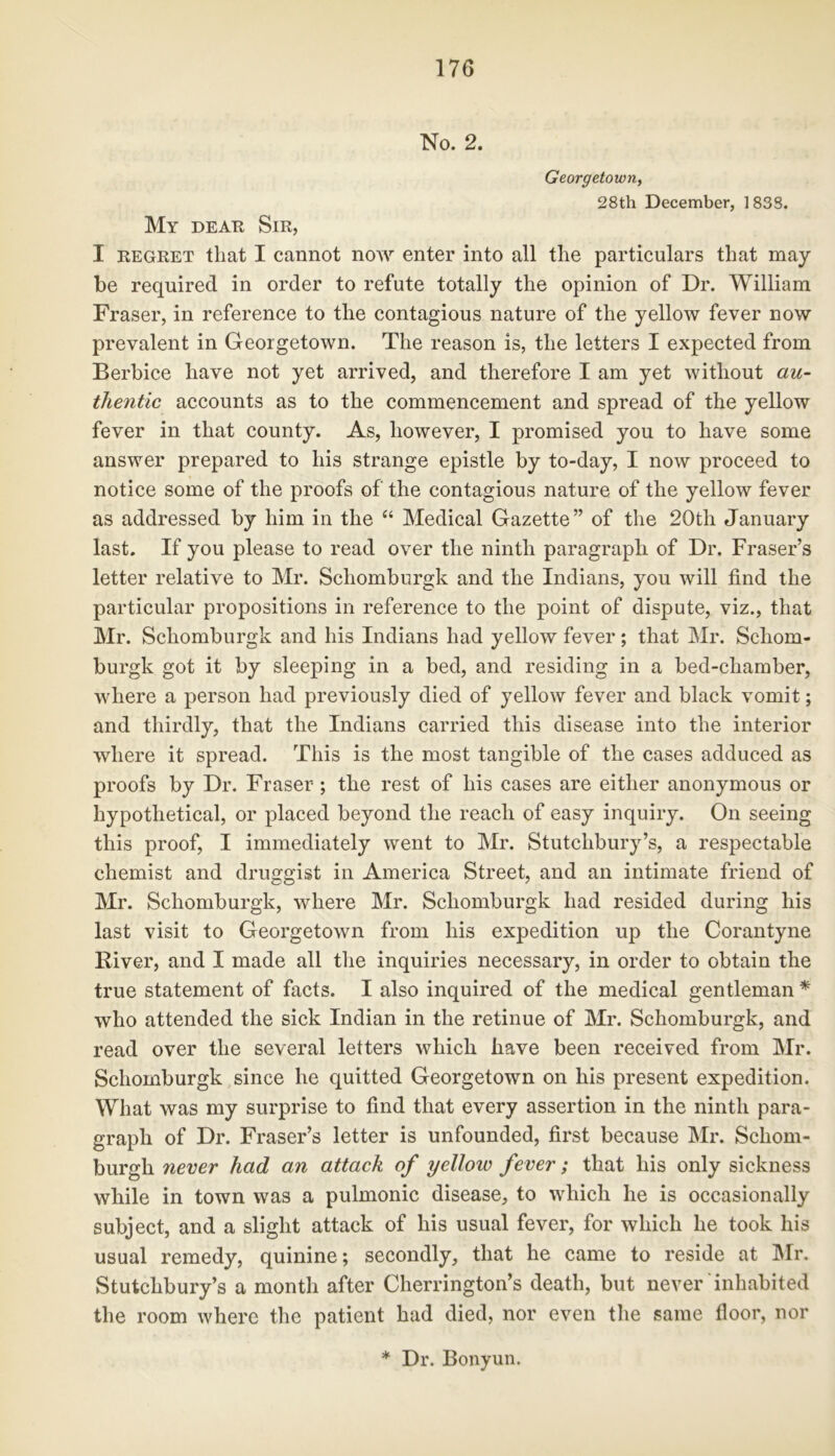 No. 2. Georgetown, 28th December, 1838. My dear Sir, I regret that I cannot now enter into all the particulars that may- be required in order to refute totally the opinion of Dr. William Fraser, in reference to the contagious nature of the yellow fever now prevalent in Georgetown. The reason is, the letters I expected from Berbice have not yet arrived, and therefore I am yet without au- thentic accounts as to the commencement and spread of the yellow fever in that county. As, however, I promised you to have some answer prepared to his strange epistle by to-day, I now proceed to notice some of the proofs of the contagious nature of the yellow fever as addressed by him in the “ Medical Gazette” of the 20th January last. If you please to read over the ninth paragraph of Dr. Fraser’s letter relative to Mr. Schomburgk and the Indians, you will find the particular propositions in reference to the point of dispute, viz., that Mr. Schomburgk and his Indians had yellow fever; that Mr. Schom- burgk got it by sleeping in a bed, and residing in a bed-chamber, where a person had previously died of yellow fever and black vomit; and thirdly, that the Indians carried this disease into the interior where it spread. This is the most tangible of the cases adduced as proofs by Dr. Fraser ; the rest of his cases are either anonymous or hypothetical, or placed beyond the reach of easy inquiry. On seeing this proof, I immediately went to Mr. Stutclibury’s, a respectable chemist and druggist in America Street, and an intimate friend of Mr. Schomburgk, where Mr. Schomburgk had resided during his last visit to Georgetown from his expedition up the Corantyne River, and I made all the inquiries necessary, in order to obtain the true statement of facts. I also inquired of the medical gentleman * who attended the sick Indian in the retinue of Mr. Schomburgk, and read over the several letters which have been received from Mr. Schomburgk since he quitted Georgetown on his present expedition. What was my surprise to find that every assertion in the ninth para- graph of Dr. Fraser’s letter is unfounded, first because Mr. Schom- burgh never had an attach of yelloio fever; that his only sickness while in town was a pulmonic disease, to which he is occasionally subject, and a slight attack of his usual fever, for which he took his usual remedy, quinine; secondly, that he came to reside at Mr. Stutchbury’s a month after Cherrington’s death, but never inhabited the room where the patient had died, nor even the same floor, nor * Dr. Bonyun.