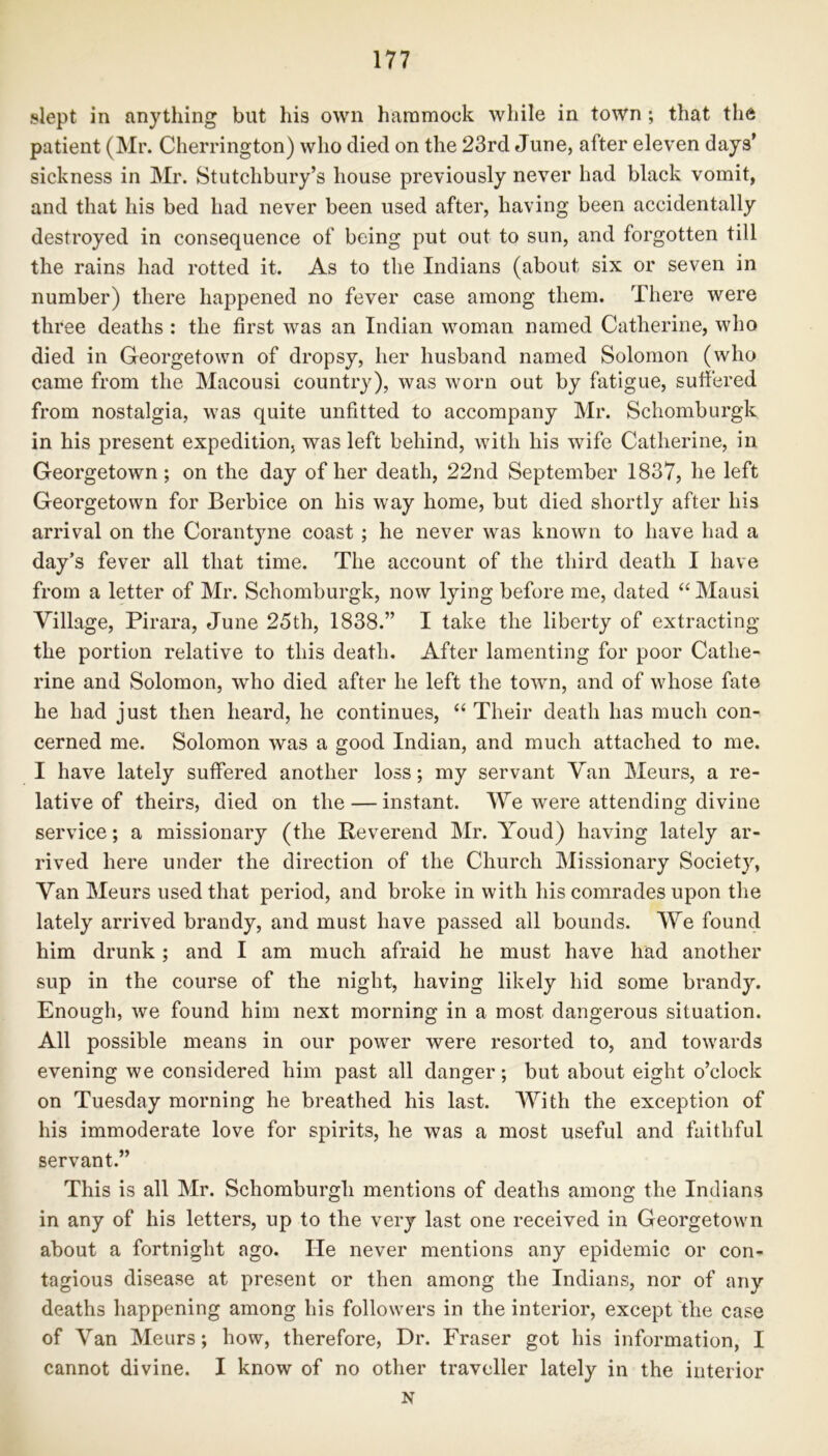 slept in anything but his own hammock while in town ; that the patient (Mr. Cherrington) who died on the 23rd June, after eleven days’ sickness in Mr. Stutchbury’s house previously never had black vomit, and that his bed had never been used after, having been accidentally destroyed in consequence of being put out to sun, and forgotten till the rains had rotted it. As to the Indians (about six or seven in number) there happened no fever case among them. There were three deaths : the first was an Indian woman named Catherine, who died in Georgetown of dropsy, her husband named Solomon (who came from the Macousi country), was worn out by fatigue, suffered from nostalgia, was quite unfitted to accompany Mr. Schomburgk in his present expedition, was left behind, with his wife Catherine, in Georgetown; on the day of her death, 22nd September 1837, he left Georgetown for Berbice on his way home, but died shortly after his arrival on the Corantyne coast; he never was known to have had a day’s fever all that time. The account of the third death I have from a letter of Mr. Schomburgk, now lying before me, dated “ Mausi Village, Pirara, June 25th, 1838.” I take the liberty of extracting the portion relative to this death. After lamenting for poor Cathe- rine and Solomon, who died after he left the town, and of whose fate he had just then heard, he continues, “ Their death has much con- cerned me. Solomon was a good Indian, and much attached to me. I have lately suffered another loss; my servant Van Meurs, a re- lative of theirs, died on the — instant. We were attending divine service; a missionary (the Reverend Mr. Youd) having lately ar- rived here under the direction of the Church Missionary Society, Van Meurs used that period, and broke in with his comrades upon the lately arrived brandy, and must have passed all bounds. We found him drunk; and I am much afraid he must have had another sup in the course of the night, having likely hid some brandy. Enough, we found him next morning in a most dangerous situation. All possible means in our power were resorted to, and towards evening we considered him past all danger; but about eight o’clock on Tuesday morning he breathed his last. With the exception of his immoderate love for spirits, he was a most useful and faithful servant.” This is all Mr. Schomburgli mentions of deaths among the Indians in any of his letters, up to the very last one received in Georgetown about a fortnight ago. He never mentions any epidemic or con- tagious disease at present or then among the Indians, nor of any deaths happening among his followers in the interior, except the case of Van Meurs; how, therefore, Dr. Fraser got his information, I cannot divine. I know of no other traveller lately in the interior N