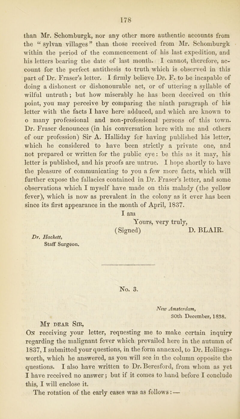 than Mr. Schomburgk, nor any other more authentic accounts from the “ sylvan villages ” than those received from Mr. Schomburgk within the period of the commencement of his last expedition, and his letters bearing the date of last month. I cannot, therefore, ac- count for the perfect antithesis to truth which is observed in this part of Dr. Fraser’s letter. I firmly believe Dr. F. to be incapable of doing a dishonest or dishonourable act, or of uttering a syllable of wilful untruth; but how miserably he has been deceived on this point, you may perceive by comparing the ninth paragraph of his letter with the facts I have here adduced, and which are known to o many professional and non-professional persons of this town. Dr. Fraser denounces (in his conversation here with me and others of our profession) Sir A. Halliday for having published his letter, which he considered to have been strictly a private one, and not prepared or written for the public eye: be this as it may, his letter is published, and his proofs are untrue. I hope shortly to have the pleasure of communicating to you a few more facts, which wrill further expose the fallacies contained in Dr. Fraser’s letter, and some observations which I myself have made on this malady (the yellow fever), which is now as prevalent in the colony as it ever has been since its first appearance in the month of April, 1837. I am Yours, very truly, (Signed) D. BLAIR. Dr. Hackett, Staff Surgeon. No. 3. New Amsterdam, 30th December, 1838. My dear Sir, On receiving your letter, requesting me to make certain inquiry regarding the malignant fever which prevailed here in the autumn of 1837,1 submitted your questions, in the form annexed, to Dr. Hollings- worth, which he answered, as you will see in the column opposite the questions. I also have written to Dr. Beresford, from whom as yet I have received no answer; but if it comes to hand before I conclude this, I will enclose it. The rotation of the early cases was as follows: —