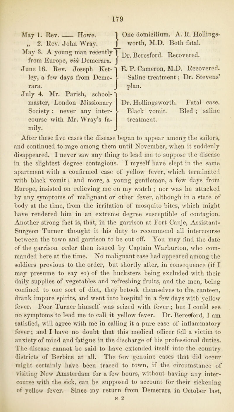 May 1. Rev. Howe. 2. Rev. John Wray. ] One domicilium. A. R. Hollings- worth, M.D. Both fatal. May 3. A young man recently 1 Dr Beregford< Kecovered. from Europe, via Demerara. J E. P. Cameron, M.D. Recovered. Saline treatment; Dr. Stevens’ plan. Dr. Hollingsworth. Black vomit, treatment. Fatal case. Bled ; saline June 16. Rev. Joseph Ket-' ley, a few days from Deme- rara. July 4. Mr. Parish, school- master, London Missionary Society : never any inter- course with Mr. Wray’s fa- mily. After these five cases the disease began to appear among the sailors, and continued to rage among them until November, when it suddenly disappeared. I never saw any thing to lead me to suppose the disease in the slightest degree contagious. I myself have slept in the same apartment with a confirmed case of yellow fever, which terminated with black vomit; and more, a young gentleman, a few days from Europe, insisted on relieving me on my watch ; nor was he attacked by any symptoms of malignant or other fever, although in a state of body at the time, from the irritation of mosquito bites, which might have rendered him in an extreme degree susceptible of contagion. Another strong fact is, that, in the garrison at Fort Canje, Assistant- Surgeon Turner thought it his duty to recommend all intercourse between the town and garrison to be cut off. You may find the date of the garrison order then issued by Captain Warburton, who com- manded here at the time. No malignant case had appeared among the soldiers previous to the order, but shortly after, in consequence (if I may presume to say so) of the hucksters being excluded with their daily supplies of vegetables and refreshing fruits, and the men, being confined to one sort of diet, they betook themselves to the canteen, drank impure spirits, and went into hospital in a few days with yellow fever. Poor Turner himself was seized with fever ; but I could see no symptoms to lead me to call it yellow fever. Dr. Beresford, I am satisfied, will agree with me in calling it a pure case of inflammatory fever; and I have no doubt that this medical officer fell a victim to anxiety of mind and fatigue in the discharge of his professional duties. The disease cannot be said to have extended itself into the country districts of Berbice at all. The few genuine cases that did occur might certainly have been traced to town, if the circumstance of visiting New Amsterdam for a few hours, without having any inter- course with the sick, can be supposed to account for their sickening of yellow fever. Since my return from Demerara in October last, N 2