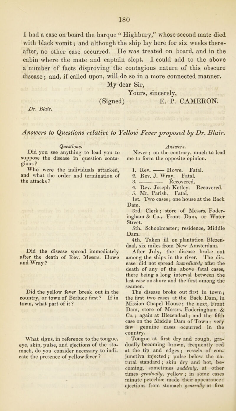 I had a case on board the barque “ Highbury,” whose second mate died with black vomit; and although the ship lay here for six weeks there- after, no other case occurred. He was treated on board, and in the cabin where the mate and captain slept. I could add to the above a number of facts disproving the contagious nature of this obscure disease; and, if called upon, will do so in a more connected manner. My dear Sir, Yours, sincerely, (Signed) E. P. CAMERON. Dr. Blair. Answers to Questions relative to Yellow Fever proposed by Dr. Blair. Questions. Did you see anything to lead you to suppose the disease in question conta- gious ? Who were the individuals attacked, and what the order and termination of the attacks ? Did the disease spread immediately after the death of Rev. Messrs. Howe and Wray ? Did the yellow fever break out in the country, or town of Berbice first ? If in town, what part of it ? What signs, in reference to the tongue, eye, skin, pulse, and ejections of the sto- mach, do you consider necessary to indi- cate the presence of yellow fever ? Answers. Never ; on the contrary, much to lead me to form the opposite opinion. 1. Rev. Howe. Fatal. 2. Rev. J. Wray. Fatal. 3. Recovered. 4. Rev. Joseph Ketley. Recovered. 5. Mr. Parish. Fatal. 1st. Two cases ; one house at the Back Dam. 3rd. Clerk; store of Messrs. Foder- ingham & Co., Front Dam, or Water Street. 5th. Schoolmaster; residence, Middle Dam. 4th. Taken ill on plantation Blezen- daal, six miles from New Amsterdam. After July, the disease broke out among the ships in the river. The dis- ease did not spread immediately after the death of any of the above fatal cases, there being a long interval between the last case on shore and the first among the seamen. The disease broke out first in town; the first two cases at the Back Dam, in Mission Chapel House; the next, Front Dam, store of Messrs. Foderingham & Co.; again at Blezendaal; and the fifth case on the Middle Dam of Town: very few genuine cases occurred in the country. Tongue at first dry and rough, gra- dually becoming brown, frequently red at the tip and edges; vessels of con- junctiva injected ; pulse below the na- tural standard ; skin dry and hot, be- coming, sometimes suddenly, at other times gradually, yellow ; in some cases minute petechias made their appearance ; ejections from stomach generally at first