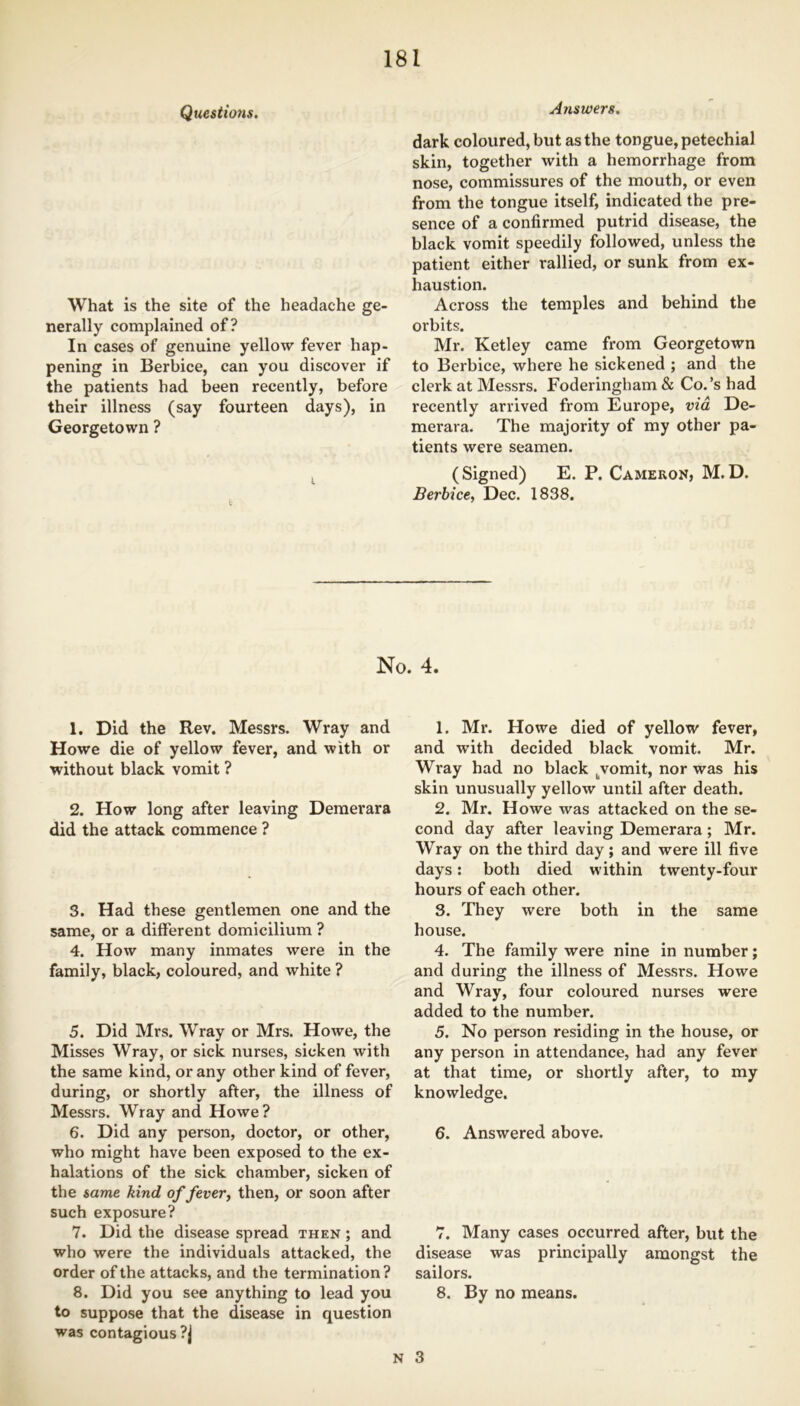 Questions. What is the site of the headache ge- nerally complained of? In cases of genuine yellow fever hap- pening in Berbice, can you discover if the patients had been recently, before their illness (say fourteen days), in Georgetown ? i Answers. dark coloured, but as the tongue, petechial skin, together with a hemorrhage from nose, commissures of the mouth, or even from the tongue itself, indicated the pre- sence of a confirmed putrid disease, the black vomit speedily followed, unless the patient either rallied, or sunk from ex- haustion. Across the temples and behind the orbits. Mr. Ketley came from Georgetown to Berbice, where he sickened ; and the clerk at Messrs. Foderingham & Co.’s had recently arrived from Europe, via De- merara. The majority of my other pa- tients were seamen. (Signed) E. P. Cameron, M.D. Berbice, Dec. 1838. No. 4. 1. Did the Rev. Messrs. Wray and Howe die of yellow fever, and with or without black vomit ? 2. How long after leaving Demerara did the attack commence ? 3. Had these gentlemen one and the same, or a different domicilium ? 4. How many inmates were in the family, black, coloured, and white ? 5. Did Mrs. Wray or Mrs. Howe, the Misses Wray, or sick nurses, sicken with the same kind, or any other kind of fever, during, or shortly after, the illness of Messrs. Wray and Howe? 6. Did any person, doctor, or other, who might have been exposed to the ex- halations of the sick chamber, sicken of the same kind offerer, then, or soon after such exposure? 7. Did the disease spread then ; and who were the individuals attacked, the order of the attacks, and the termination? 8. Did you see anything to lead you to suppose that the disease in question was contagious ?j 1. Mr. Howe died of yellow fever, and with decided black vomit. Mr. Wray had no black ^vomit, nor was his skin unusually yellow until after death. 2. Mr. Howe was attacked on the se- cond day after leaving Demerara; Mr. Wray on the third day; and were ill five days: both died within twenty-four hours of each other. 3. They were both in the same house. 4. The family were nine in number; and during the illness of Messrs. Howe and Wray, four coloured nurses were added to the number. 5. No person residing in the house, or any person in attendance, had any fever at that time, or shortly after, to my knowledge. 6. Answered above. 7. Many cases occurred after, but the disease was principally amongst the sailors. 8. By no means.