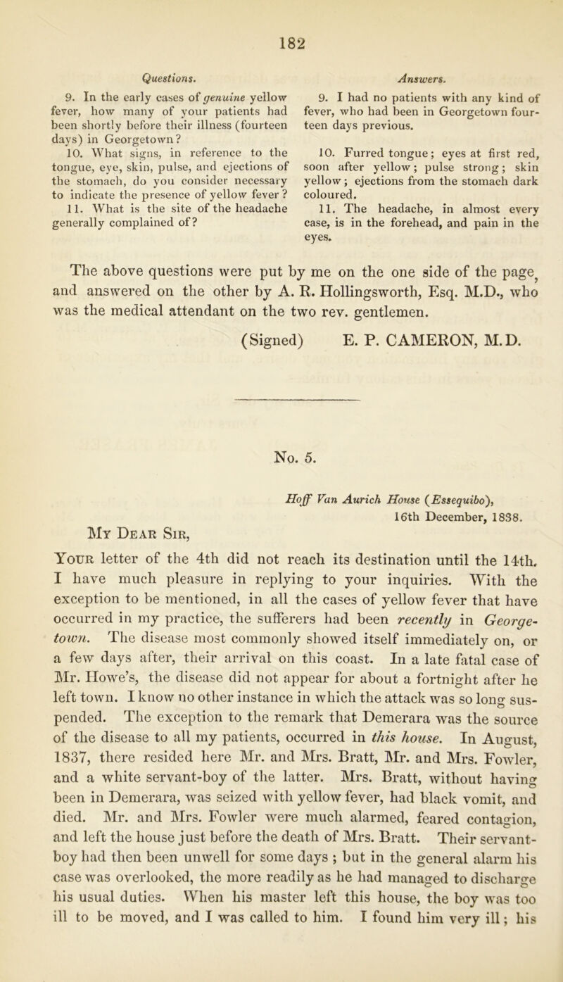 Questions. 9. In the early cases of genuine yellow fever, how many of your patients had been shortly before their illness (fourteen days) in Georgetown? 10. What signs, in reference to the tongue, eye, skin, pulse, and ejections of the stomach, do you consider necessary to indicate the presence of yellow fever ? 11. What is the site of the headache generally complained of? Answers. 9. I had no patients with any kind of fever, who had been in Georgetown four- teen days previous. 10. Furred tongue; eyes at first red, soon after yellow; pulse strong; skin yellow; ejections from the stomach dark coloured. 11. The headache, in almost every case, is in the forehead, and pain in the eyes. The above questions were put by me on the one side of the page? and answered on the other by A. R. Hollingsworth, Esq. M.D., who was the medical attendant on the two rev. gentlemen. (Signed) E. P. CAMERON, M.D. No. 5. Hoff Fan Aurich House (Essequibo), 16th December, 1838. My Dear Sir, Your letter of the 4th did not reach its destination until the 14th. I have much pleasure in replying to your inquiries. With the exception to be mentioned, in all the cases of yellow fever that have occurred in my practice, the sufferers had been recently in George- town. The disease most commonly showed itself immediately on, or a few days after, their arrival on this coast. In a late Fatal case of Mr. Howe’s, the disease did not appear for about a fortnight after he left town. I know no other instance in which the attack was so long sus- pended. The exception to the remark that Demerara was the source of the disease to all my patients, occurred in this house. In August, 1837, there resided here Mr. and Mrs. Bratt, Mr. and Mrs. Fowler, and a white servant-boy of the latter. Mrs. Bratt, without having been in Demerara, was seized with yellow fever, had black vomit, and died. Mr. and Mrs. Fowler were much alarmed, feared contagion, and left the house just before the death of Mrs. Bratt. Their servant- boy had then been unwell for some days ; but in the general alarm his case was overlooked, the more readily as he had managed to discharge his usual duties. When his master left this house, the boy was too ill to be moved, and I was called to him. I found him very ill; his