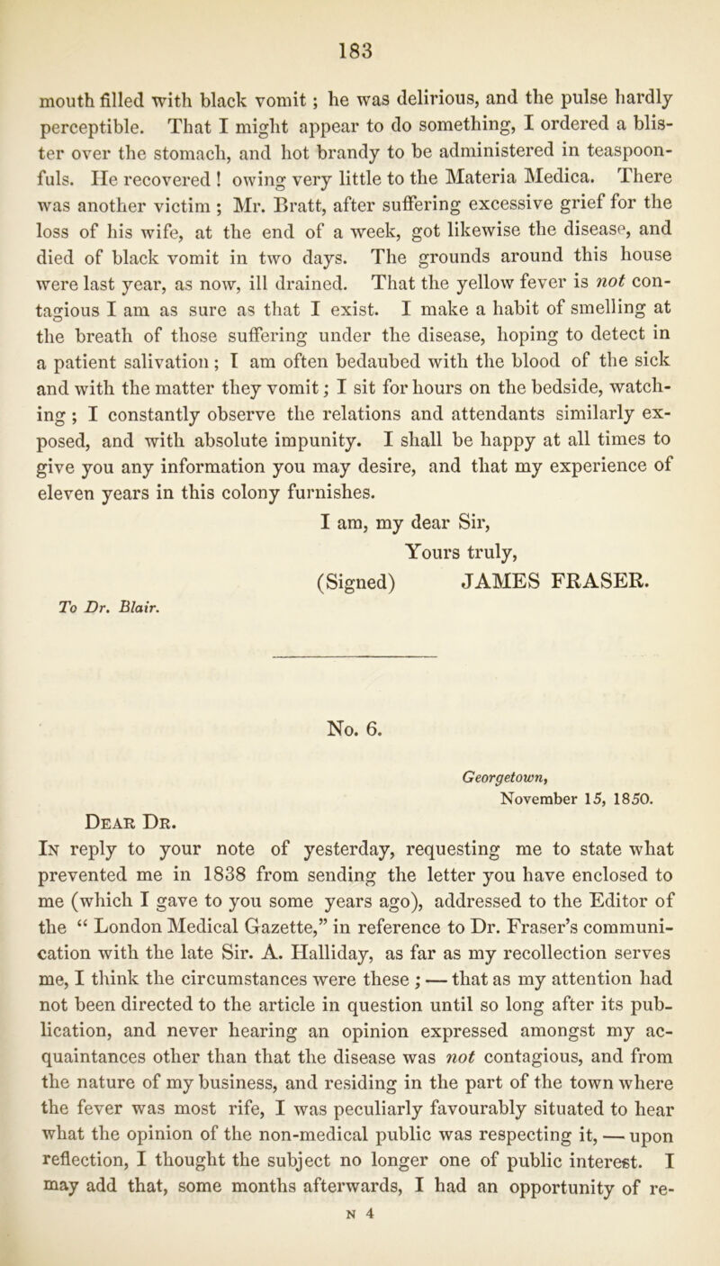 mouth filled with black vomit; he was delirious, and the pulse hardly perceptible. That I might appear to do something, I ordered a blis- ter over the stomach, and hot brandy to be administered in teaspoon- fuls. He recovered ! owing very little to the Materia Medica. There was another victim ; Mr. Bratt, after suffering excessive grief for the loss of his wife, at the end of a week, got likewise the disease, and died of black vomit in two days. The grounds around this house were last year, as now, ill drained. That the yellow fever is not con- tagious I am as sure as that I exist. I make a habit of smelling at the breath of those suffering under the disease, hoping to detect in a patient salivation; I am often bedaubed with the blood of the sick and with the matter they vomit; I sit for hours on the bedside, watch- ing ; I constantly observe the relations and attendants similarly ex- posed, and with absolute impunity. I shall be happy at all times to give you any information you may desire, and that my experience of eleven years in this colony furnishes. I am, my dear Sir, Yours truly, (Signed) JAMES FRASER. To Dr. Blair. No. 6. Georgetown, November 15, 1850. Dear Dr. In reply to your note of yesterday, requesting me to state what prevented me in 1838 from sending the letter you have enclosed to me (which I gave to you some years ago), addressed to the Editor of the “ London Medical Gazette,” in reference to Dr. Fraser’s communi- cation with the late Sir. A. Halliday, as far as my recollection serves me, I think the circumstances were these ; — that as my attention had not been directed to the article in question until so long after its pub- lication, and never hearing an opinion expressed amongst my ac- quaintances other than that the disease was not contagious, and from the nature of my business, and residing in the part of the town where the fever was most rife, I was peculiarly favourably situated to hear what the opinion of the non-medical public was respecting it, — upon reflection, I thought the subject no longer one of public interest. I may add that, some months afterwards, I had an opportunity of re-