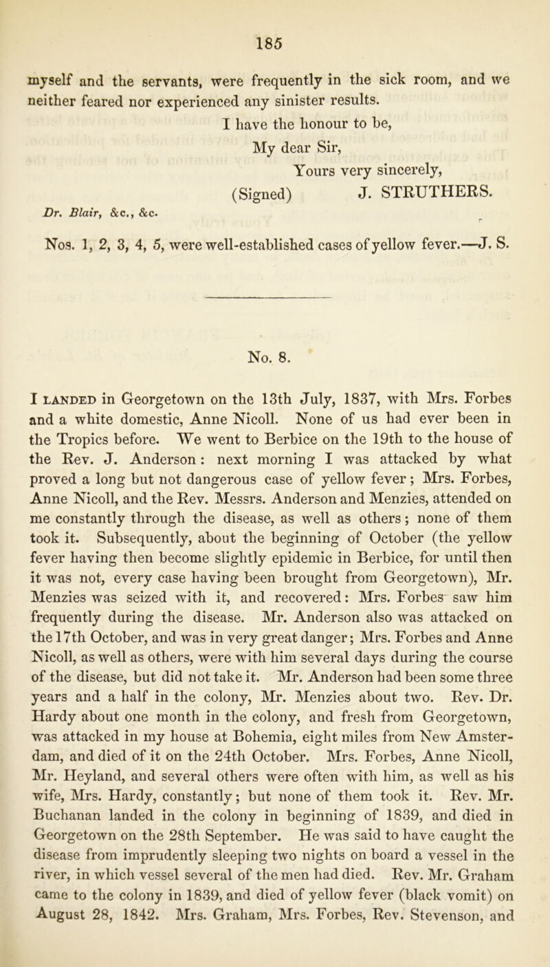 myself and the servants, were frequently in the sick room, and we neither feared nor experienced any sinister results. I have the honour to be, My dear Sir, Yours very sincerely, (Signed) J. STRUTHERS. Dr. Blair, &c., &c. Nos. 1, 2, 3, 4, 5, were well-established cases of yellow fever.—J. S. No. 8. I landed in Georgetown on the 13th July, 1837, with Mrs. Forbes and a white domestic, Anne Nicoll. None of us had ever been in the Tropics before. We went to Berbice on the 19th to the house of the Rev. J. Anderson : next morning I was attacked by what proved a long but not dangerous case of yellow fever; Mrs. Forbes, Anne Nicoll, and the Rev. Messrs. Anderson and Menzies, attended on me constantly through the disease, as well as others; none of them took it. Subsequently, about the beginning of October (the yellow fever having then become slightly epidemic in Berbice, for until then it was not, every case having been brought from Georgetown), Mr. Menzies was seized with it, and recovered: Mrs. Forbes saw him frequently during the disease. Mr. Anderson also was attacked on the 17th October, and was in very great danger; Mrs. Forbes and Anne Nicoll, as well as others, were with him several days during the course of the disease, but did not take it. Mr. Anderson had been some three years and a half in the colony, Mr. Menzies about two. Rev. Dr. Hardy about one month in the colony, and fresh from Georgetown, was attacked in my house at Bohemia, eight miles from New Amster- dam, and died of it on the 24th October. Mrs. Forbes, Anne Nicoll, Mr. Heyland, and several others were often with him, as well as his wife, Mrs. Hardy, constantly; but none of them took it. Rev. Mr. Buchanan landed in the colony in beginning of 1839, and died in Georgetown on the 28th September. He was said to have caught the disease from imprudently sleeping two nights on board a vessel in the river, in which vessel several of the men had died. Rev. Mr. Graham came to the colony in 1839, and died of yellow fever (black vomit) on August 28, 1842. Mrs. Graham, Mrs. Forbes, Rev. Stevenson, and