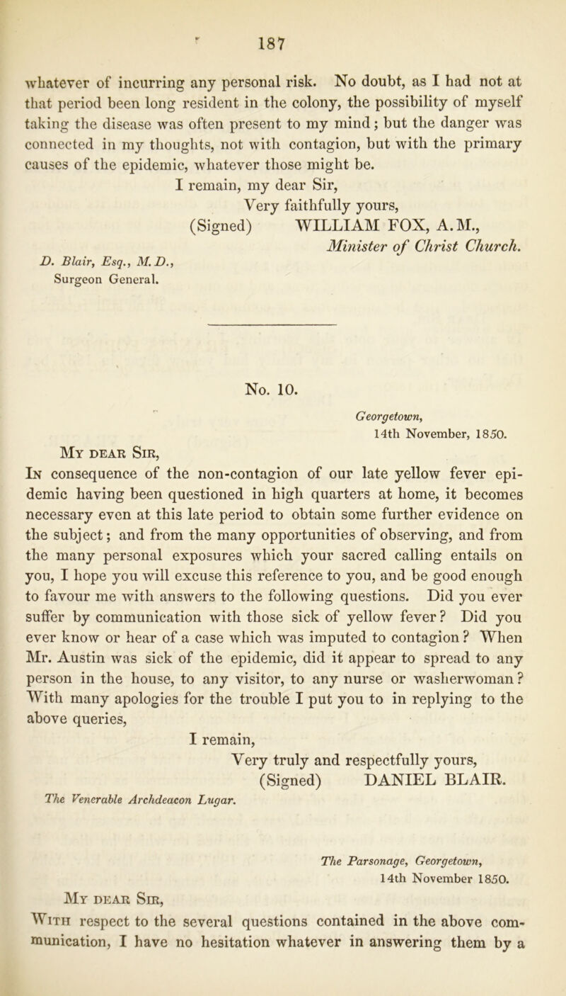 whatever of incurring any personal risk. No doubt, as I had not at that period been long resident in the colony, the possibility of myself taking the disease was often present to my mind; but the danger was connected in my thoughts, not with contagion, but with the primary causes of the epidemic, whatever those might be. I remain, my dear Sir, Very faithfully yours, (Signed) WILLIAM FOX, A.M., Minister of Christ Church. D. Blair, Esq., M.D., Surgeon General. No. 10. Georgetown, 14th November, 1850. My dear Sir, In consequence of the non-contagion of our late yellow fever epi- demic having been questioned in high quarters at home, it becomes necessary even at this late period to obtain some further evidence on the subject; and from the many opportunities of observing, and from the many personal exposures which your sacred calling entails on you, I hope you will excuse this reference to you, and be good enough to favour me with answers to the following questions. Did you ever suffer by communication with those sick of yellow fever ? Did you ever know or hear of a case which was imputed to contagion ? When Mr. Austin was sick of the epidemic, did it appear to spread to any person in the house, to any visitor, to any nurse or washerwoman ? With many apologies for the trouble I put you to in replying to the above queries, I remain, Very truly and respectfully yours, (Signed) DANIEL BLAIR. The Venerable Archdeacon Lugar. The Parsonage, Georgetown, 14th November 1850. My dear Sir, With respect to the several questions contained in the above com- munication, I have no hesitation whatever in answering them by a