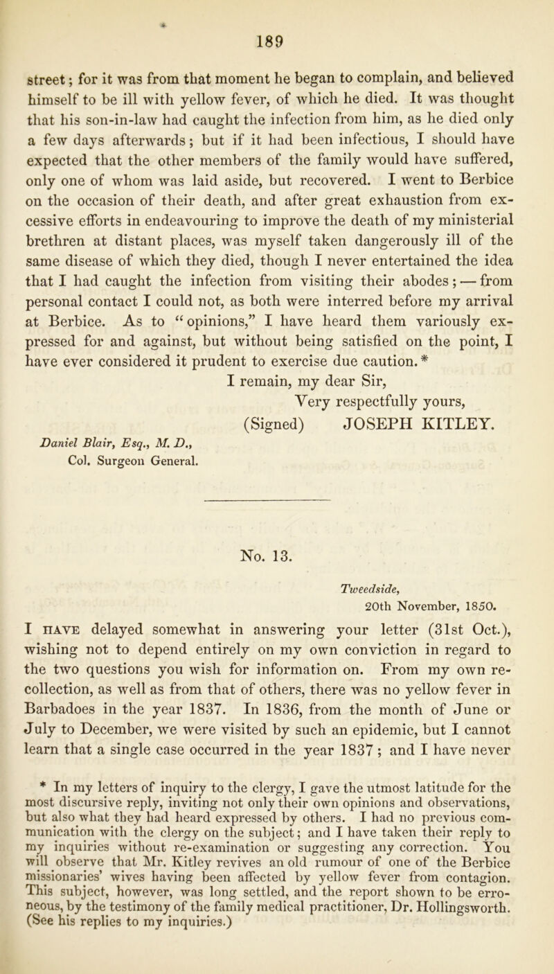 street; for it was from that moment he began to complain, and believed himself to be ill with yellow fever, of which he died. It was thought that his son-in-law had caught the infection from him, as he died only a few days afterwards; but if it had been infectious, I should have expected that the other members of the family would have suffered, only one of whom was laid aside, but recovered. I went to Berbice on the occasion of their death, and after great exhaustion from ex- cessive efforts in endeavouring to improve the death of my ministerial brethren at distant places, was myself taken dangerously ill of the same disease of which they died, though I never entertained the idea that I had caught the infection from visiting their abodes; — from personal contact I could not, as both were interred before my arrival at Berbice. As to “ opinions,” I have heard them variously ex- pressed for and against, but without being satisfied on the point, I have ever considered it prudent to exercise due caution. * I remain, my dear Sir, Very respectfully yours, (Signed) JOSEPH KITLEY. Daniel Blair, Esq., M. D„ Col. Surgeon General. No. 13. Tweedside, 20th November, 1850. I nAVE delayed somewhat in answering your letter (31st Oct.), wishing not to depend entirely on my own conviction in regard to the two questions you wish for information on. From my own re- collection, as well as from that of others, there was no yellow fever in Barbadoes in the year 1837. In 1836, from the month of June or July to December, we were visited by such an epidemic, but I cannot learn that a single case occurred in the year 1837 ; and I have never * In my letters of inquiry to the clergy, I gave the utmost latitude for the most discursive reply, inviting not only their own opinions and observations, but also what they had heard expressed by others. I had no previous com- munication with the clergy on the subject; and I have taken their reply to my inquiries without re-examination or suggesting any correction. You will observe that Mr. Kitley revives an old rumour of one of the Berbice missionaries’ wives having been affected by yellow fever from contagion. This subject, however, was long settled, and the report shown to be erro- neous, by the testimony of the family medical practitioner, Dr. Hollingsworth. (See his replies to my inquiries.)