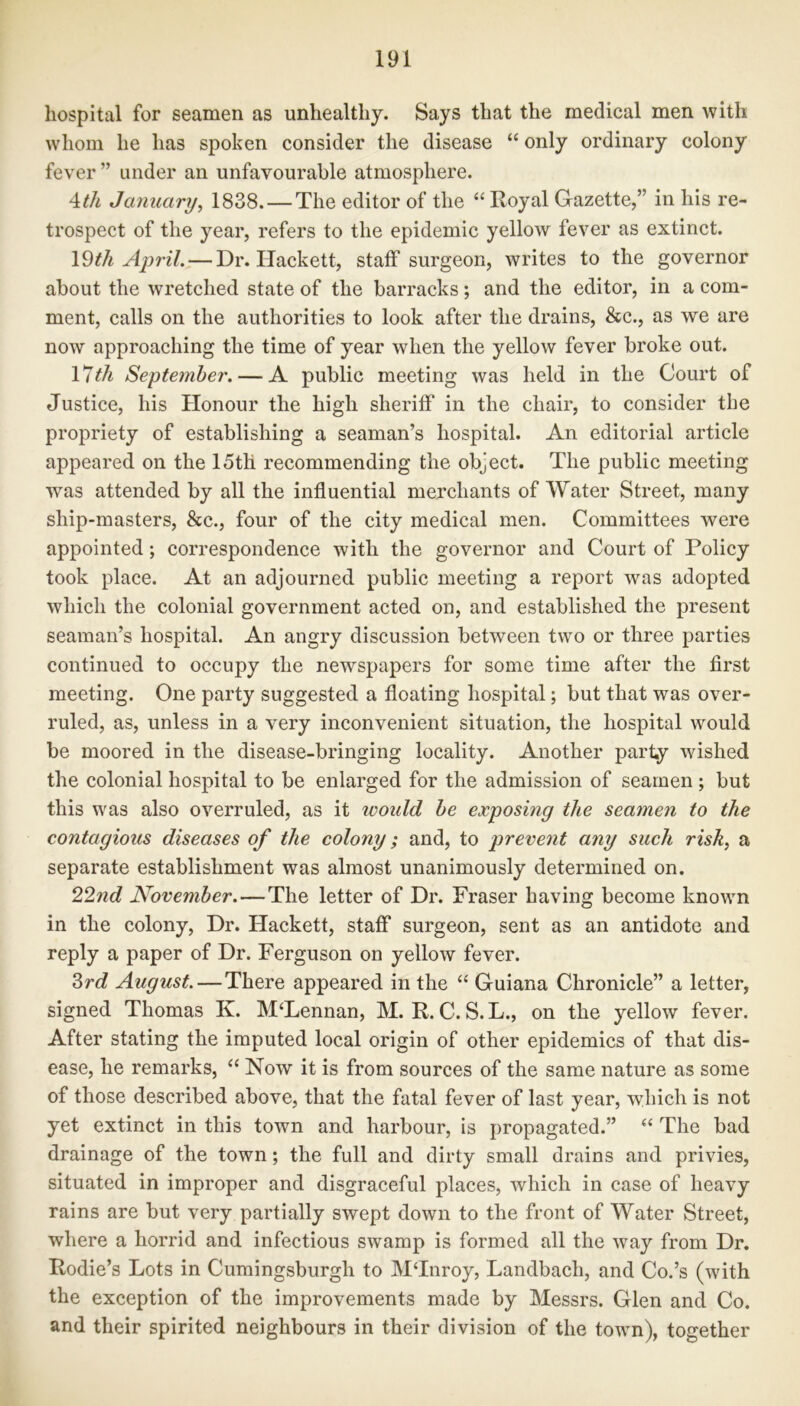 hospital for seamen as unhealthy. Says that the medical men with whom he has spoken consider the disease “ only ordinary colony fever ” under an unfavourable atmosphere. 4tli January, 1838. — The editor of the “ Royal Gazette/’ in his re- trospect of the year, refers to the epidemic yellow fever as extinct. 19th April. — Dr. Ilackett, staff surgeon, writes to the governor about the wretched state of the barracks; and the editor, in a com- ment, calls on the authorities to look after the drains, &c., as we are now approaching the time of year when the yellow fever broke out. 17tli September. — A public meeting was held in the Court of Justice, his Honour the high sheriff in the chair, to consider the propriety of establishing a seaman’s hospital. An editorial article appeared on the 15th recommending the object. The public meeting was attended by all the influential merchants of Water Street, many ship-masters, &c., four of the city medical men. Committees were appointed; correspondence with the governor and Court of Policy took place. At an adjourned public meeting a report was adopted which the colonial government acted on, and established the present seaman’s hospital. An angry discussion between two or three parties continued to occupy the newspapers for some time after the first meeting. One party suggested a floating hospital; but that was over- ruled, as, unless in a very inconvenient situation, the hospital would be moored in the disease-bringing locality. Another party wished the colonial hospital to be enlarged for the admission of seamen; but this was also overruled, as it would be exposing the seamen to the contagious diseases of the colony; and, to prevent any such risk, a separate establishment was almost unanimously determined on. 22nd November.—The letter of Dr. Fraser having become known in the colony, Dr. Hackett, staff surgeon, sent as an antidote and reply a paper of Dr. Ferguson on yellow fever. 3rd August.—There appeared in the “ Guiana Chronicle” a letter, signed Thomas K. McLennan, M. R. C. S. L., on the yellow fever. After stating the imputed local origin of other epidemics of that dis- ease, he remarks, “ Now it is from sources of the same nature as some of those described above, that the fatal fever of last year, which is not yet extinct in this town and harbour, is propagated.” “ The bad drainage of the town; the full and dirty small drains and privies, situated in improper and disgraceful places, which in case of heavy rains are but very partially swept down to the front of Water Street, where a horrid and infectious swamp is formed all the way from Dr. Rodie’s Lots in Cumingsburgh to MTnroy, Landbacli, and Co.’s (with the exception of the improvements made by Messrs. Glen and Co. and their spirited neighbours in their division of the town), together