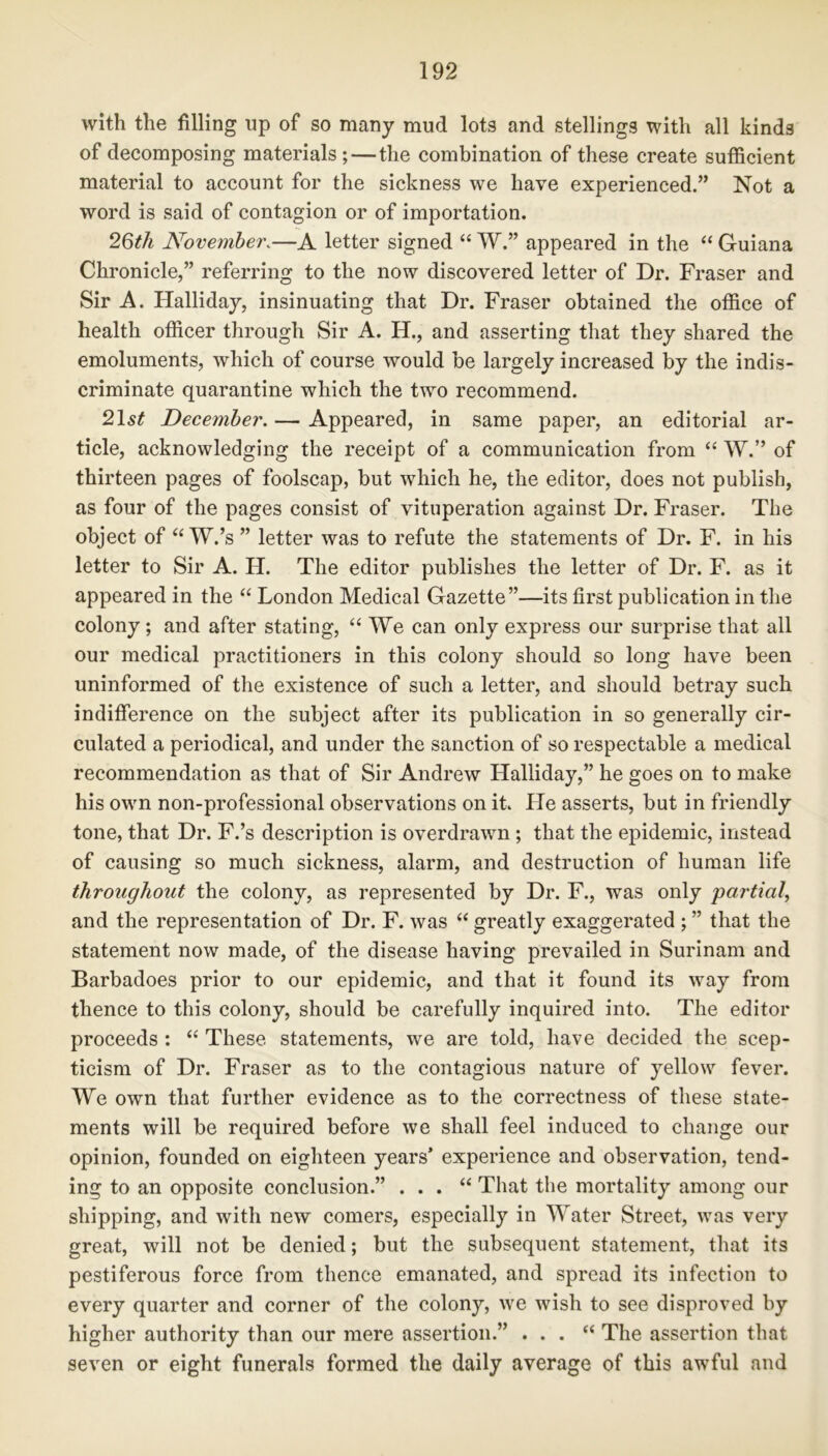 with the filling up of so many mud lots and stellings with all kinds of decomposing materials; — the combination of these create sufficient material to account for the sickness we have experienced.” Not a word is said of contagion or of importation. 2Qth November\—A letter signed “ W.” appeared in the “ Guiana Chronicle,” referring to the now discovered letter of Dr. Fraser and Sir A. Halliday, insinuating that Dr. Fraser obtained the office of health officer through Sir A. H., and asserting that they shared the emoluments, which of course would be largely increased by the indis- criminate quarantine which the two recommend. 21 st December. — Appeared, in same paper, an editorial ar- ticle, acknowledging the receipt of a communication from “ W.” of thirteen pages of foolscap, but which he, the editor, does not publish, as four of the pages consist of vituperation against Dr. Fraser. The object of “ W.’s ” letter was to refute the statements of Dr. F. in his letter to Sir A. H. The editor publishes the letter of Dr. F. as it appeared in the “ London Medical Gazette”—its first publication in the colony; and after stating, “ We can only express our surprise that all our medical practitioners in this colony should so long have been uninformed of the existence of such a letter, and should betray such indifference on the subject after its publication in so generally cir- culated a periodical, and under the sanction of so respectable a medical recommendation as that of Sir Andrew Halliday,” he goes on to make his own non-professional observations on it. He asserts, but in friendly tone, that Dr. F.’s description is overdrawn ; that the epidemic, instead of causing so much sickness, alarm, and destruction of human life throughout the colony, as represented by Dr. F., was only partial, and the representation of Dr. F. was “ greatly exaggerated ; ” that the statement now made, of the disease having prevailed in Surinam and Barbadoes prior to our epidemic, and that it found its way from thence to this colony, should be carefully inquired into. The editor proceeds : “ These statements, we are told, have decided the scep- ticism of Dr. Fraser as to the contagious nature of yellow fever. We own that further evidence as to the correctness of these state- ments will be required before we shall feel induced to change our opinion, founded on eighteen years* experience and observation, tend- ing to an opposite conclusion.” . . . “ That the mortality among our shipping, and with new comers, especially in Water Street, was very great, will not be denied; but the subsequent statement, that its pestiferous force from thence emanated, and spread its infection to every quarter and corner of the colony, we wish to see disproved by higher authority than our mere assertion.” . . . “ The assertion that seven or eight funerals formed the daily average of this awful and