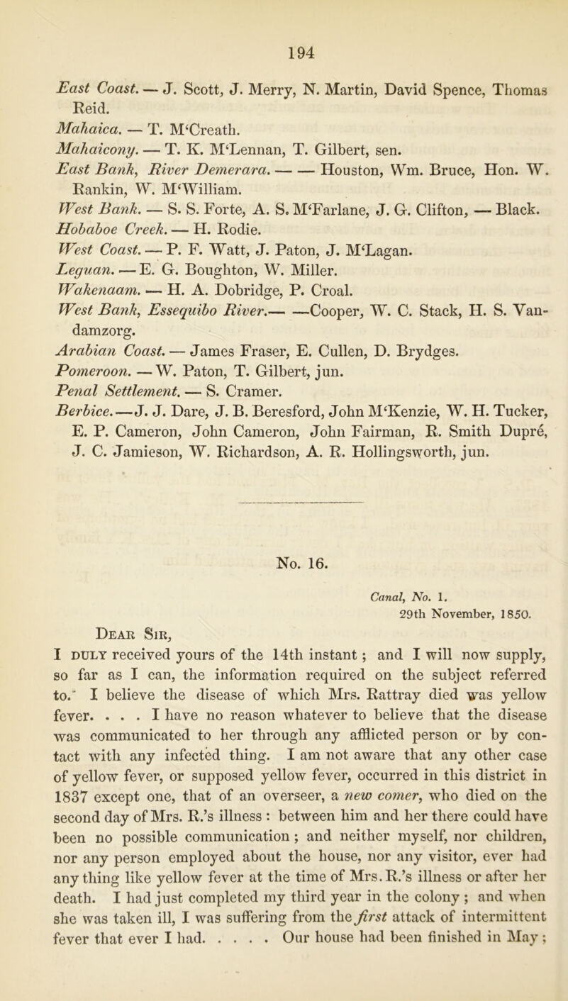 East Coast. — J. Scott, J. Merry, N. Martin, David Spence, Thomas Reid. Mahaica. — T. M‘Creath. Mahaicony. — T. K. M‘Lennan, T. Gilbert, sen. East Batik, River Demerara. Houston, Wm. Bruce, Hon. W. Rankin, W. MWilliam. West Bank. — S. S. Forte, A. S. M‘Farlane, J. G. Clifton, — Black. Hobaboe Creek. — H. Rodie. W?st Coast. — P. F. Watt, J. Paton, J. M‘Lagan. Leguan. — E. G. Boughton, W. Miller. Wakenaam. — H. A. Dobridge, P. Croal. West Bank, Esseqaibo River. Cooper, W. C. Stack, H. S. Van- damzorg. Arabian Coast. — James Fraser, E. Cullen, D. Brydges. Pomeroon. —W. Paton, T. Gilbert, jun. Penal Settlement. — S. Cramer. Berbice.—J. J. Dare, J. B. Beresford, John M‘Kenzie, W. H. Tucker, E. P. Cameron, John Cameron, John Fairman, R. Smith Dupre, J. C. Jamieson, W. Richardson, A. R. Hollingsworth, jun. No. 16. Canal, No. 1. 29th November, 1850. Dear Sir, I duly received yours of the 14th instant; and I will now supply, so far as I can, the information required on the subject referred to.' I believe the disease of which Mrs. Rattray died was yellow fever. ... I have no reason whatever to believe that the disease was communicated to her through any afflicted person or by con- tact with any infected thing. I am not aware that any other case of yellow fever, or supposed yellow fever, occurred in this district in 1837 except one, that of an overseer, a new comer, who died on the second day of Mrs. R.’s illness : between him and her there could have been no possible communication ; and neither myself, nor children, nor any person employed about the house, nor any visitor, ever had any thing like yellow fever at the time of Mrs. R.’s illness or after her death. I had just completed my third year in the colony ; and wdien she was taken ill, I was suffering from the first attack of intermittent fever that ever I had Our house had been finished in May;