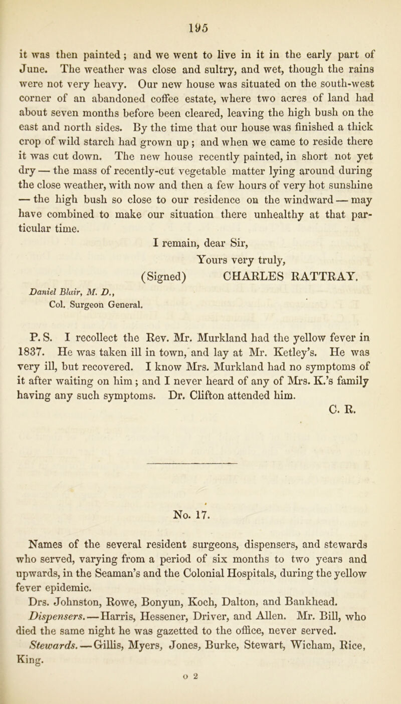 it was then painted; and we went to live in it in the early part of June. The weather was close and sultry, and wet, though the rains were not very heavy. Our new house was situated on the south-west corner of an abandoned coffee estate, where two acres of land had about seven months before been cleared, leaving the high bush on the east and north sides. By the time that our house was finished a thick crop of wild starch had grown up ; and when we came to reside there it was cut down. The new house recently painted, in short not yet dry — the mass of recently-cut vegetable matter lying around during the close weather, with now and then a few hours of very hot sunshine — the high bush so close to our residence on the windward — may have combined to make our situation there unhealthy at that par- ticular time. I remain, dear Sir, Yours very truly, (Signed) CHARLES RATTRAY. Daniel Blair, M. D., Col. Surgeon General. P. S. I recollect the Rev. Mr. Murkland had the yellow fever in 1837. He was taken ill in town, and lay at Mr. Ketley’s. He was very ill, but recovered. I know Mrs. Murkland had no symptoms of it after waiting on him ; and I never heard of any of Mrs. K.’s family having any such symptoms. Dr, Clifton attended him. C. R. * No. 17. Names of the several resident surgeons, dispensers, and stewards who served, varying from a period of six months to two years and upwards, in the Seaman’s and the Colonial Hospitals, during the yellow fever epidemic. Drs. Johnston, Rowe, Bonyun, Koch, Dalton, and Bankhead. Dispensers.—Harris, Hessener, Driver, and Allen. Mr. Bill, who died the same night he was gazetted to the office, never served. Stewards. — Gillis, Myers, Jones, Burke, Stewart, Wicham, Rice, King.