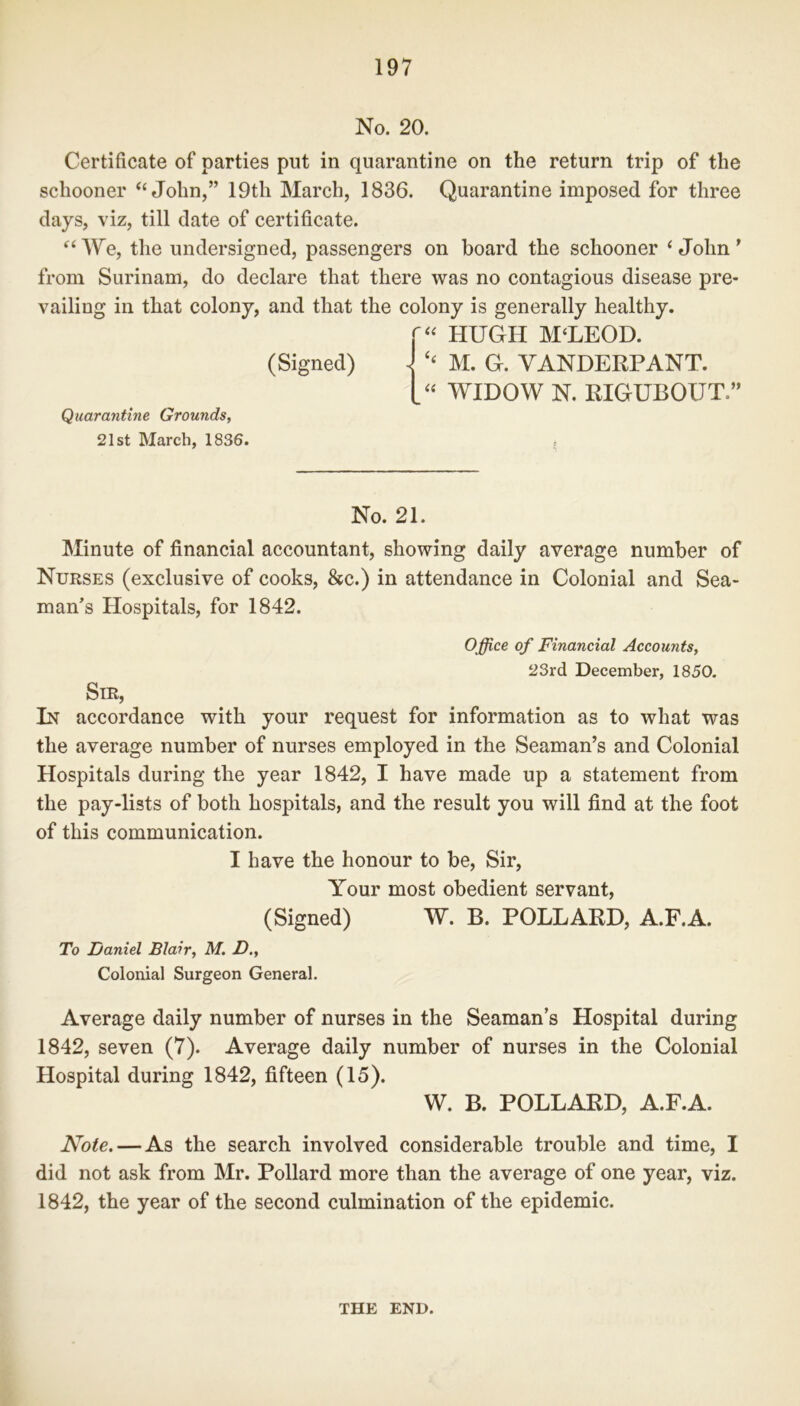 No. 20. Certificate of parties put in quarantine on the return trip of the schooner “John,” 19tli March, 1836. Quarantine imposed for three days, viz, till date of certificate. “We, the undersigned, passengers on board the schooner ‘John’ from Surinam, do declare that there was no contagious disease pre- vailing in that colony, and that the colony is generally healthy. (Signed) Quarantine Grounds, 21st March, 1836. HUGH M‘LEOD. - ‘‘ M. G. YANDERPANT. “ WIDOW N. RIGUBOUT.” No. 21. Minute of financial accountant, showing daily average number of Nurses (exclusive of cooks, &c.) in attendance in Colonial and Sea- man’s Hospitals, for 1842. O ffice of Financial Accounts, 23rd December, 1850. Sir, In accordance with your request for information as to what was the average number of nurses employed in the Seaman’s and Colonial Hospitals during the year 1842, I have made up a statement from the pay-lists of both hospitals, and the result you will find at the foot of this communication. I have the honour to be, Sir, Your most obedient servant, (Signed) W. B. POLLARD, A.F.A. To Daniel Blair, M. D., Colonial Surgeon General. Average daily number of nurses in the Seaman s Hospital during 1842, seven (7). Average daily number of nurses in the Colonial Hospital during 1842, fifteen (15). W. B. POLLARD, A.F.A. Note. — As the search involved considerable trouble and time, I did not ask from Mr. Pollard more than the average of one year, viz. 1842, the year of the second culmination of the epidemic. THE END.