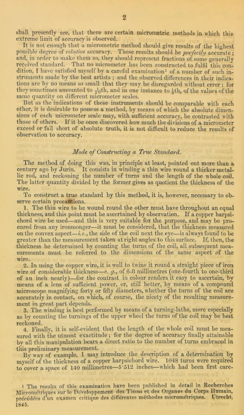 shall presently see, that there are certain micrometric methods in which this extreme limit of accuracy is observed. It is not enough that a micrometric method should give results of the highest possible degree of relative accuracy. These results should be perfectly accurate ; and, in order to make them so, they should represent fractions of some generally received standard. That no micrometer has been constructed to fulfil this con- dition, I have satisfied myself by a careful examination1 of a number of such in- struments made by the best artists ; and the observed differences in their indica- tions are by no means so small that they may be disregarded without error; for they sometimes amounted to ^th, and in one instance to £th, of the values of the same quantity on different micrometer scales. But as the indications of these instruments should be comparable with each other, it is desirable to possess a method, by means of which the absolute dimen- sions of each micrometer scale may, with sufficient accuracy, be contrasted with those of others. If it be once discovered how much the divisions of a micrometer exceed or fall short of absolute truth, it is not difficult to reduce the results of observation to accuracy. Mode of Constructing a True Standard. The method of doing this was, in principle at least, pointed out more than a century ago by Jurin. It consists in winding a thin wire round a thicker metal- lic rod, and reckoning the number of turns and the length of the whole coil. The latter quantity divided by the former gives as quotient the thickness of the wire. To construct a true standard by this method, it is, however, necessary to ob- serve certain precautions. 1. The thin wire to be wound round the other must have throughout an equal thickness, and this point must be ascertained by observation. If a copper harpsi- chord wire be used—and this is very suitable for the purpose, and may be pro- cured from any ironmonger—it must be considered, that the thickness measured on the convex aspect—i.e., the side of the coil next the eye—is always found to be greater than the measurement taken at right angles to this surface. If, then, the thickness be determined by counting the turns of the coil, all subsequent mea- surements must be referred to the dimensions of the same aspect of the wire. 2. In using the copper wire, it is well to twine it round a straight piece of iron wire of considerable thickness—e. g., of 6-8 millimetres (one-fourth to one-third of an inch nearly)—for the contrast in colour renders it easy to ascertain, by means of a lens of sufficient power, or, still better, by means of a compound microscope magnifying forty or fifty diameters, whether the turns of the coil are accurately in contact, on which, of course, the nicety of the resulting measure- ment iti great part depends. 3. The winding is best performed by means of a turning-lathe, more especially as by counting the turnings of the upper wheel the turns of the coil may be best reckoned. 4. Finally, it is self-evident that the length of the whole coil must be mea- sured with the utmost exactitude ; for the degree of accuracy finally attainable bv all this manipulation bears a direct ratio to the number of turns embraced in this preliminary measurement. _ By way of example, I may introduce the description of a determination by myself of the thickness of a copper harpsichord wire. 1048 turns were required to cover a space of 140 millimetres—5-512 inches—which had been first care- 1 The results of this examination have been published in detail in Recherches Micromerriques sur le Developpement des Tissus et des Organes da Corps Htimain, precedes d’un examen critique des difl'erentes methodes micrometriques. Utrecht, 1845.