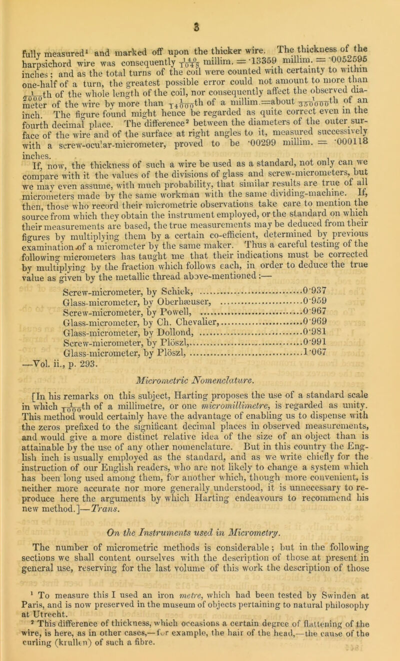 fully measured1 and marked off upon the thicker wire. The thickness of the harpsichord wire was consequently millim. = -13359 nullim. — '0052695 inches; and as the total turns of the coil were counted with certainty to within one-half of a turn, the greatest possible error could not amount to more than i th of the whole length of the coil, nor consequently affect the obser ved dia- meter of the wire by more than T4^nrth of a millim.=about ,ot ?.n inch The figure found might hence be regarded as quite correct even in the fourth decimal place. The difference2 between the diameters of the outer sur- face of the wire and of the surface at right angles to it, measured successively with a screw-ocular-micrometer, proved to be ‘00299 millim. — ‘000118 inches. If, now, the thickness of such a wire he used as a standard, not only can we compare with it the values of the divisions of glass, and screw-micrometers, but we may even assume, with much probability, that similar results are true of all micrometers made by the same workman with the same dividing-machine. Ii5 then, those who record their micrometric observations take care to mention the source from which they obtain the instrument employed, or the standard on which their measurements are based, the true measurements may be deduced from their figures by multiplying them by a certain co-efficient, determined by pieiious examination .of a micrometer by the same maker, thus a caieful testing of the following micrometers has taught me that their indications must be corrected by multiplying by the fraction which follow's each, in order to deduce the true value as given by the metallic thread above-mentioned :— Screw-micrometer, by Schiek, 0‘937 Glass-micrometer, by Oberlneuser, 0‘959 Screw-micrometer, by Pow'ell, ... 0 967 Glass-micrometer, by Ch. Chevalier, 0 969 Glass-micrometer, by Dollond, 0‘9S1 Screw-micrometer, by Ploszl, 0‘991 Glass-micrometer, by Ploszl, 1‘067 —Vol. ii., p. 293. Micrometric Nomenclature. [In his remarks on this subject, Harting proposes the use of a standard scale in which TJ(75th of a millimetre, or one micromillimetre, is regarded as unity. This method would certainly have the advantage of enabling us to dispense with the zeros prefixed to the significant decimal places in observed measurements, and would give a more distinct relative idea of the size of an object than is attainable by the use of any other nomenclature. But in this country the Eng- lish inch is usually employed as the standard, and as we write chiefly for the instruction of our English readers, who are not likely to change a system which has been long used among them, for another which, though more convenient, is neither more accurate nor more generally understood, it is unnecessary to re- produce here the arguments by which Harting endeavours to recommend his new method.]—Trans. On the Instruments used in Micrometry. The number of micrometric methods is considerable; hut in the following sections we shall content ourselves with the description of those at present in general use, reserving for the last volume of this work the description of those 1 To measure this I used an iron metre, which had been tested by Swinden at Paris, and is now preserved in the museum of objects pertaining to natural philosophy at Utrecht. 2 This difference of thickness, which occasions a certain degree of flattening of the wire, is here, as in other cases,— thr example, the hair of the head,—the cause of the curling (krulltn) of such a fibre.