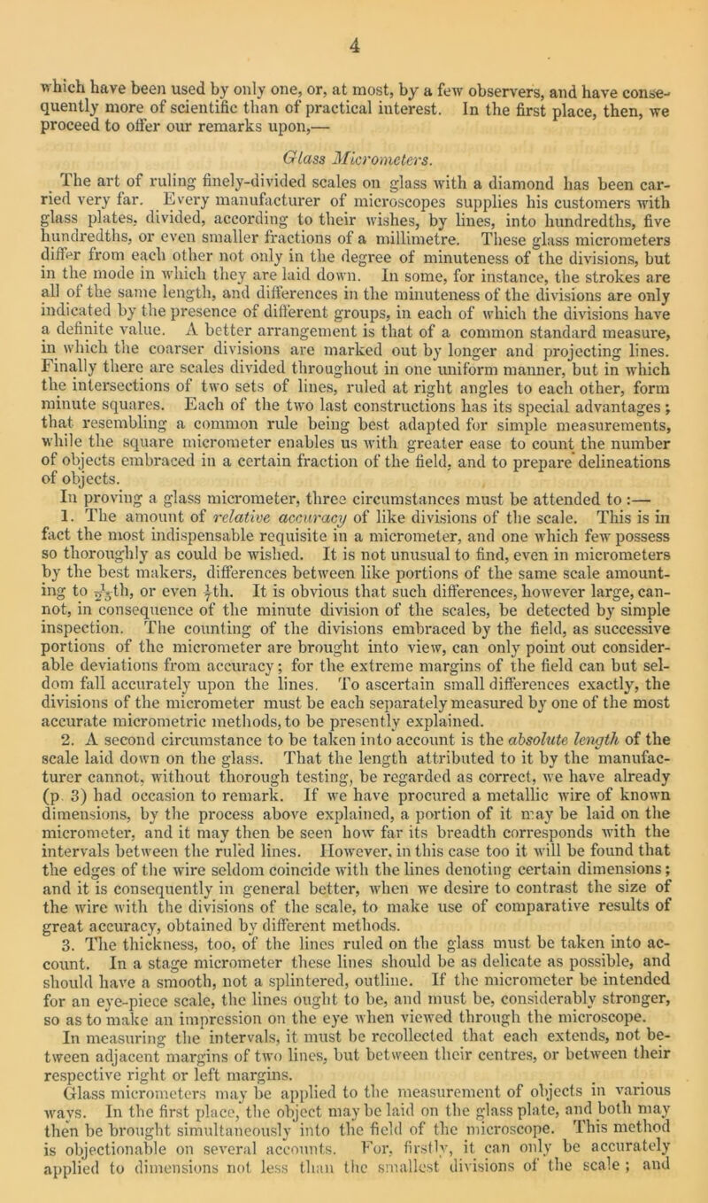 which have been used by only one, or, at most, by a few observers, and have conse- quently more of scientific than of practical interest. In the first place, then, we proceed to offer our remarks upon,— Glass Micrometers. 1 he art of ruling finely-divided scales on glass with a diamond has been car- ried very far. Every manufacturer of microscopes supplies his customers with glass plates, divided, according to their wishes, by lines, into hundredths, five hundredths, or even smaller fractions of a millimetre. These glass micrometers differ from each other not only in the degree of minuteness of the divisions, but in the mode in which they are laid down. In some, for instance, the strokes are all of the same length, and differences in the minuteness of the divisions are only indicated by the presence of different groups, in each of which the divisions have a definite value. A better arrangement is that of a common standard measure, in which the coarser divisions are marked out by longer and projecting lines. Finally there are scales divided throughout in one uniform manner, but in which the intersections of two sets of lines, ruled at right angles to each other, form minute squares. Each of the two last constructions has its special advantages ; that resembling a common rule being best adapted for simple measurements, while the square micrometer enables us with greater ease to count the number of objects embraced in a certain fraction of the field, and to prepare delineations of objects. In proving a glass micrometer, three circumstances must be attended to :— 1. The amount of relative accuracy of like divisions of the scale. This is in fact the most indispensable requisite in a micrometer, and one which few possess so thoroughly as could be wished. It is not unusual to find, even in micrometers by the best makers, differences between like portions of the same scale amount- ing to 53th, or even yth. It is obvious that such differences, however large, can- not, in consequence of the minute division of the scales, be detected by simple inspection. The counting of the divisions embraced by the field, as successive portions of the micrometer are brought into view, can only point out consider- able deviations from accuracy; for the extreme margins of the field can but sel- dom fall accurately upon the lines. To ascertain small differences exactly, the divisions of the micrometer must be each separately measured by one of the most accurate micrometric methods, to be presently explained. 2. A second circumstance to be taken into account is the absolute length of the scale laid down on the glass. That the length attributed to it by the manufac- turer cannot, without thorough testing, be regarded as correct, we have already (p. 3) had occasion to remark. If we have procured a metallic wire of known dimensions, by the process above explained, a portion of it may be laid on the micrometer, and it may then be seen how far its breadth corresponds with the intervals between the ruled lines. However, in this case too it will be found that the edges of the wire seldom coincide with the lines denoting certain dimensions; and it is consequently in general better, when we desire to contrast the size of the wire with the divisions of the scale, to make use of comparative results of great accuracy, obtained by different methods. 3. The thickness, too, of the lines ruled on the glass must be taken into ac- count. In a stage micrometer these lines should be as delicate as possible, and should have a smooth, not a splintered, outline. If the micrometer be intended for an eye-piece scale, the lines ought to be, and must be, considerably stronger, so as to make an impression on the eye when viewed through the microscope. In measuring the intervals, it must be recollected that each extends, not be- tween adjacent margins of two lines, but between their centres, or between their respective right or left margins. Glass micrometers may be applied to the measurement of objects in various wavs. In the first place, the object maybe laid on the glass plate, and both may then be brought simultaneously into the field of the microscope. This method is objectionable on several accounts. For, firstly, it can only be accurately applied to dimensions not less than the smallest divisions of the scale ; and