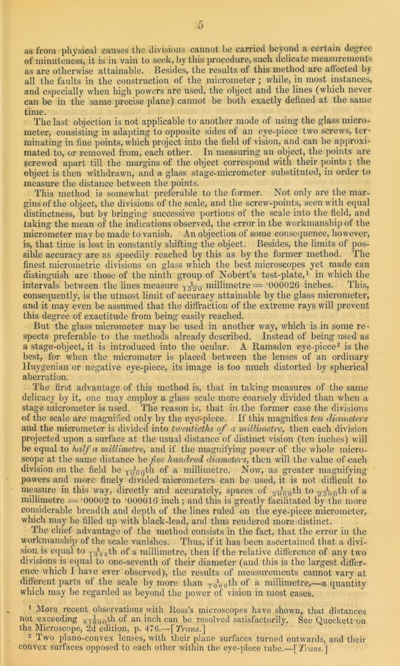 as from physical causes the divisions cannot be carried beyond a certain degree of minuteness, it is in vain to seek, by this procedure, such delicate measurements as are otherwise attainable. Besides, the results of this method are affected by all the faults in the construction of the micrometer; while, in most instances, and especially when high powers are used, the object and the lines (which never can be in the same precise plane) cannot be both exactly defined at the same time. The last objection is not applicable to another mode of using the glass micro- meter, consisting in adapting to opposite sides of an eye-piece two screws, ter- minating in tine points, which project into the field of vision, and can be approxi- mated to, or removed from, each other. In measuring an object, the points are screwed apart till the margins of the object correspond with their points; the object is then withdrawn, and a glass stage-micrometer substituted, in order to measure the distance between the points. This method is somewhat preferable to the former. Not only are the mar- gins of the object, the divisions of the scale, and the screw-points, seen with equal distinctness, but by bringing successive portions of the scale into the field, and taking the mean of the indications observed, the error in the workmanship of the micrometer may be made to vanish. An objection of some consequence, however, is, that time is lost in constantly shifting the object. Besides, the limits of pos- sible accuracy are as speedily reached by this as by the former method. The finest micrometric divisions on glass which the best microscopes yet made can distinguish are those of the ninth group of Nobert’s test-plate,1 in which the intervals between the lines measure millimetre = ’000026 inches. This, consequently, is the utmost limit of accuracy attainable by the glass micrometer, and it may even be assumed that the diffraction of the extreme rays will prevent this degree of exactitude from being easily reached. But the glass micrometer may be used in another way, which is in some re- spects preferable to the methods already described. Instead of being used as a stage-object, it is introduced into the ocular. A Ramsden eye-piece2 is the best, for when the micrometer is placed between the lenses of an ordinary Iluygenian or negative eye-piece, its image is too much distorted by spherical aberration. The first advantage of this method is, that in taking measures of the same delicacy by it, one may employ a glass scale more coarsely divided than when a stage micrometer is used. The reason is, that in the former case the divisions of the scale are magnified only by the eye-piece. If this magnifies ten diameters and the micrometer is divided into twentieths of a millimetre, then each division projected upon a surface at the usual distance of distinct vision (ten inches) will be equal to half a millimetre, and if the magnifying power of the whole micro- scope at the same distance be five hundred diameters, then will the value of each division on the field be yoVgtli of a millimetre. Now, as greater magnifying powers and more finely divided micrometers can be used, it is not difficult to measure in this way, directly and accurately, spaces of gyVgth to .y d^th of a millimetre = '00002 to '000016 inch : and this is greatly facilitated by the more considerable breadth and depth of the lines ruled on the eye-piece micrometer, which may be filled up with black-lead, and thus rendered more distinct. The chief advantage of the method consists in the fact, that the error in the workmanship of the scale vanishes. Thus, if it has been ascertained that a divi- sion is equal to yfrl00th of a millimetre, then if the relative difference of any two divisions is equal to one-seventh of their diameter (and this is the largest differ- ence which I have ever observed), the results of measurements cannot vary at different parts of the scale by more than -7 0l00tb of a millimetre,—a quantity which may be regarded as beyond the power of vision in most cases. 1 More recent observations with Ross’s microscopes have shown, that distances not exceeding H1^o5th of an inch can be resolved satisfactorily. See Queckett-on the Microscope, 2d edition, p. 476.—[7Vans.] 2 Two plano-convex lenses, with their plane surfaces turned outwards, and their convex surfaces opposed to each other within the eye-piece tube.—[Trans.\