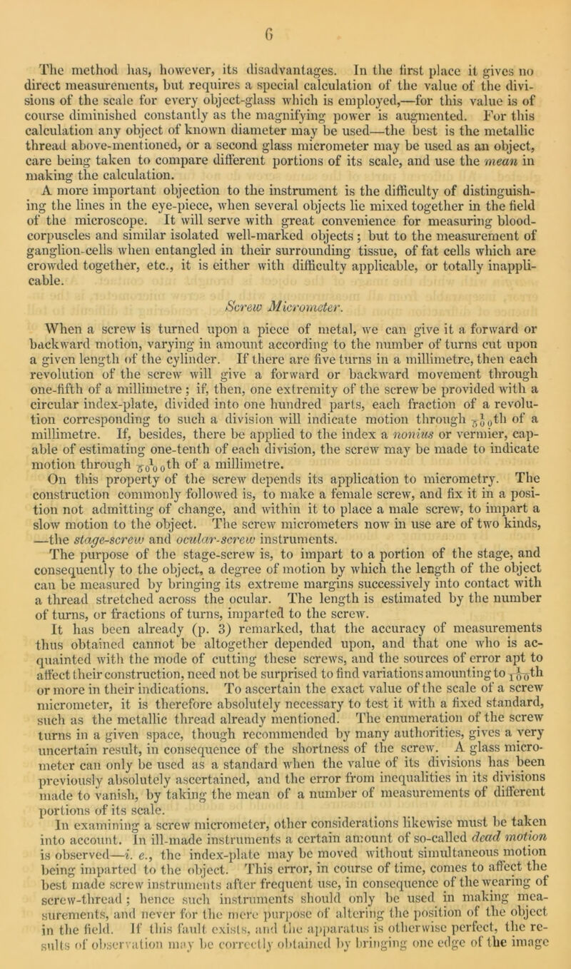 The method has, however, its disadvantages. In the lirst place it gives no direct measurements, but requires a special calculation of the value of the divi- sions of the scale for every object-glass which is employed,—for this value is of course diminished constantly as the magnifying power is augmented. For this calculation any object of known diameter may be used—the best is the metallic thread above-mentioned, or a second glass micrometer may be used as an object, care being taken to compare different portions of its scale, and use the mean in making the calculation. A more important objection to the instrument is the difficulty of distinguish- ing the lines in the eye-piece, when several objects lie mixed together in the field of the microscope. It will serve with great convenience for measuring blood- corpuscles and similar isolated well-marked objects ; but to the measurement of ganglion-cells when entangled in their surrounding tissue, of fat cells which are crowded together, etc., it is either with difficulty applicable, or totally inappli- cable. Screw Micrometer. When a screw is turned upon a piece of metal, we can give it a forward or backward motion, varying in amount according to the number of turns cut upon a given length of the cylinder. If there are five turns in a millimetre, then each revolution of the screw will give a forward or backward movement through one-fifth of a millimetre ; if, then, one extremity of the screw be provided with a circular index-plate, divided into one hundred parts, each fraction of a revolu- tion corresponding to such a division will indicate motion through ^Juth of a millimetre. If, besides, there be applied to the index a nonius or vermier, cap- able of estimating one-tenth of each division, the screw may be made to indicate motion through °f a millimetre. On this property of the screw depends its application to micrometry. The construction commonly followed is, to make a female screw, and fix it in a posi- tion not admitting of change, and within it to place a male screw, to impart a slow motion to the object. The screw micrometers now in use are of two kinds, —the stage-screw and ocular-screw instruments. The purpose of the stage-screw is, to impart to a portion of the stage, and consequently to the object, a degree of motion by which the length of the object can be measured by bringing its extreme margins successively into contact with a thread stretched across the ocular. The length is estimated by the number of turns, or fractions of turns, imparted to the screw. It has been already (p. 3) remarked, that the accuracy of measurements thus obtained cannot be altogether depended upon, and that one who is ac- quainted with the mode of cutting these screws, and the sources of error apt to affect their construction, need not be surprised to find variations amounting to r^Tjth or more in their indications. To ascertain the exact value of the scale of a screw micrometer, it is therefore absolutely necessary to test it with a fixed standard, such as the metallic thread already mentioned. The enumeration of the screw turns in a given space, though recommended by many authorities, gives a very uncertain result, in consequence of the shortness of the screw. A glass micro- meter can only be used as a standard when the value of its divisions lias been previously absolutely ascertained, and the error from inequalities in its divisions made to vanish, by taking the mean of a number of measurements of different portions of its scale. In examining a screw micrometer, other considerations likewise must be taken into account. In ill-made instruments a certain amount of so-called dead motion is observed—i. e., the index-plate may be moved without simultaneous motion being imparted to the object. This error, in course of lime, comes to affect the best made screw instruments after frequent use, in consequence of the wearing of screw-thread ; hence such instruments should only be used in making mea- surements, and never for the mere purpose of altering the position of the object in the field. If this fault exists, and the apparatus is otherwise perfect, the re- sults of observation may be correctly obtained by bringing one edge of the image