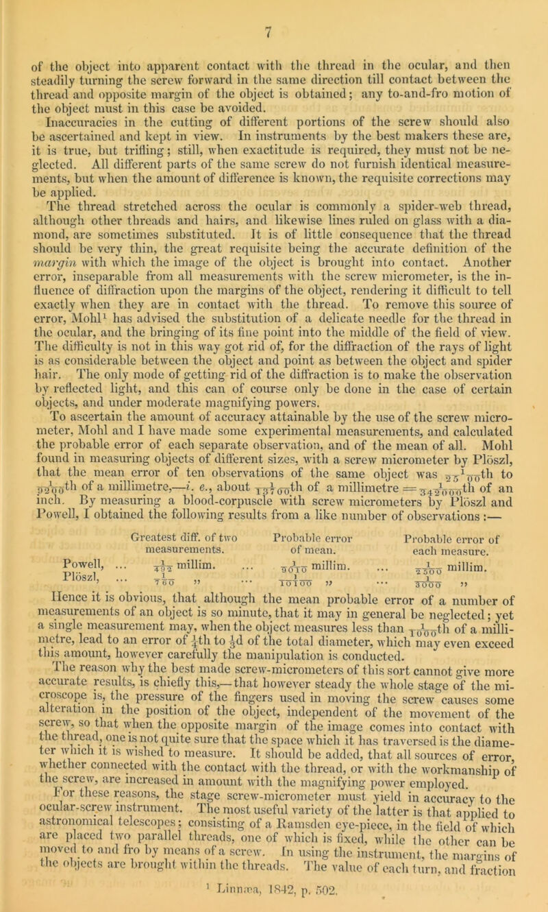 of the object into apparent contact with the thread in the ocular, and then steadily turning the screw forward in the same direction till contact between the thread and opposite margin of the object is obtained; any to-and-fro motion of the object must in this case be avoided. Inaccuracies in the cutting of different portions of the screw should also be ascertained and kept in view. In instruments by the best makers these are, it is true, but trifling; still, when exactitude is required, they must not be ne- glected. All different parts of the same screw do not furnish identical measure- ments, but when the amount of difference is known, the requisite corrections may be applied. The thread stretched across the ocular is commonly a spider-web thread, although other threads and hairs, and likewise lines ruled on glass with a dia- mond, are sometimes substituted. It is of little consequence that the thread should be very thin, the great requisite being the accurate definition of the margin with which the image of the object is brought into contact. Another error, inseparable from all measurements with the screw micrometer, is the in- fluence of diffraction upon the margins of the object, rendering it difficult to tell exactly when they are in contact with the thread. To remove this source of error, Mold1 has advised the substitution of a delicate needle for the thread in the ocular, and the bringing of its fine point into the middle of the field of view. The difficulty is not in this way got rid of, for the diffraction of the rays of light is as considerable between the object and point as between the object and spider hair. The only mode of getting rid of the diffraction is to make the observation by reflected light, and this can of course only be done in the case of certain objects, and under moderate magnifying powers. To ascertain the amount of accuracy attainable by the use of the screw micro- meter, Mohl and I have made some experimental measurements, and calculated the probable error of each separate observation, and of the mean of all. Mohl found in measuring objects of different sizes, with a screw micrometer by Flbszl, that the mean error of ten observations of the same object was (lT)th to of a millimetre,—i. e., about yyy<joth of a millimetre = gyjjworjlh of an inch. By measuring a blood-corpuscle with screw micrometers by Ploszl and Powell, I obtained the following results from a like number of observations :— Greatest diff. of two measurements. Powell, Ploszl, V millim. T9 2 _1 7 6 0 Probable error of mean. ttoto millim. X loiocl » Probable error of each measure. 2500 millim. 3 000 >> Hence it is obvious, that although the mean probable error of a number of measurements of an object is so minute, that it may in general be neglected; yet a single measurement may, when the object measures less than T0Gnth of a milli- metre, lead to an error of jth to :^d of the total diameter, which may even exceed this amount, however carefully the manipulation is conducted. The reason why the best made screw-micrometers of this sort cannot give more accurate results, is chiefly this,—that however steady the whole stage of the mi- croscope is, the pressure of the fingers used in moving the screw causes some alteration in the position of the object, independent of the movement of the screw, so that when the opposite margin of the image comes into contact with the thread, one is not quite sure that the space which it has traversed is the diame- ter winch it is wished to measure. It should be added, that all sources of error whether connected with the contact with the thread, or with the workmanship of the screw, are increased in amount with the magnifying power employed. 1' or these reasons, the stage screw-micrometer must yield in accuracy to the ocular-screw instrument. The most useful variety of the latter is that applied to astronomical telescopes; consisting of a Ramsden eye-piece, in the field of which are placed two parallel threads, one of which is fixed, while the other can be moved to and fro by means of a screw. In using the instrument, the margins of the objects are brought within the threads. The value of each turn, and fraction 1 Linnnoa, LS42, p. f>02.