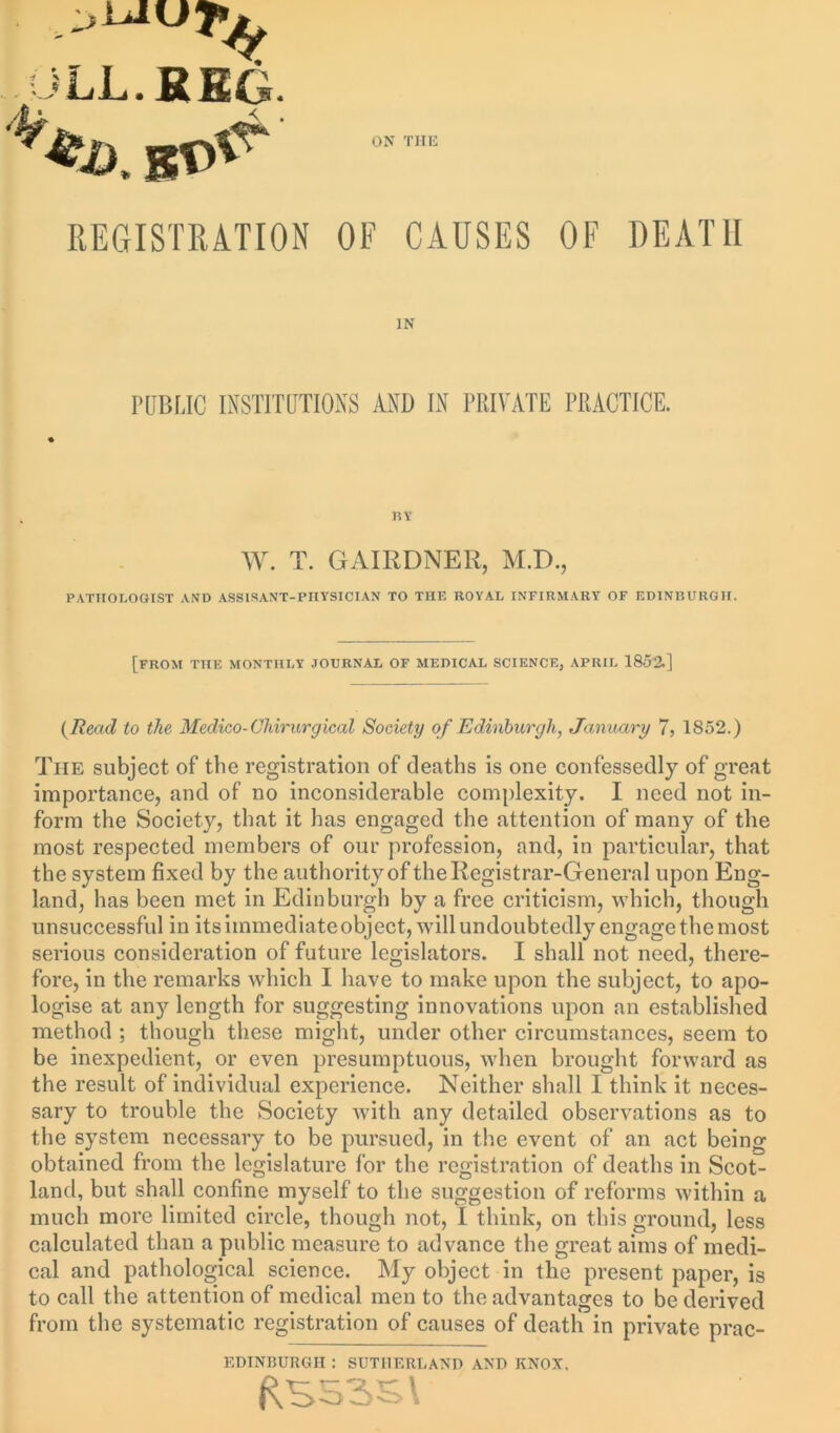 JLL.RHG. ON THE REGISTRATION OF CAUSES OF DEATH IN PUBLIC INSTITUTIONS AND IN PRIVATE PRACTICE. BY W. T. GAIRDNER, M.D., PATHOLOGIST AND ASSISANT-PnYSICIAN TO THE ROYAL INFIRMARY OF EDINBURGH. [from the monthly journal OF MEDICAL SCIENCE, APRIL 1852.] (Read to the Medico-Cliirurgical Society of Edinburgh, January 7, 1852.) The subject of the registration of deaths is one confessedly of great importance, and of no inconsiderable complexity. I need not in- form the Society, that it has engaged the attention of many of the most respected members of our profession, and, in particular, that the system fixed by the authority of the Registrar-General upon Eng- land, has been met in Edinburgh by a free criticism, which, though unsuccessful in its immediate object, will undoubtedly engage the most serious consideration of future legislators. I shall not need, there- fore, in the remarks which I have to make upon the subject, to apo- logise at any length for suggesting innovations upon an established method ; though these might, under other circumstances, seem to be inexpedient, or even presumptuous, when brought forward as the result of individual experience. Neither shall I think it neces- sary to trouble the Society with any detailed observations as to the system necessary to be pursued, in the event of an act being obtained from the legislature for the registration of deaths in Scot- land, but shall confine myself to the suggestion of reforms within a much more limited circle, though not, I think, on this ground, less calculated than a public measure to advance the great aims of medi- cal and pathological science. My object in the present paper, is to call the attention of medical men to the advantages to be derived from the systematic registration of causes of death in private prac- EDINBURGH : SUTHERLAND AND KNOX.