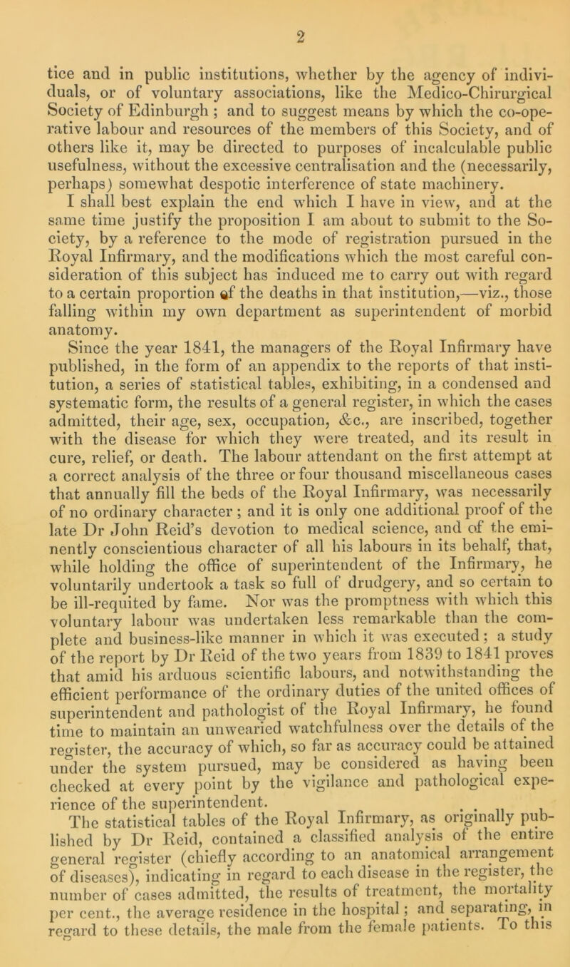 tice anil in public institutions, whether by the agency of indivi- duals, or of voluntary associations, like the Medico-Chirurgical Society of Edinburgh ; and to suggest means by which the co-ope- rative labour and resources of the members of this Society, and of others like it, may be directed to purposes of incalculable public usefulness, without the excessive centralisation and the (necessarily, perhaps) somewhat despotic interference of state machinery. I shall best explain the end which I have in view, and at the same time justify the proposition I am about to submit to the So- ciety, by a reference to the mode of registration pursued in the Royal Infirmary, and the modifications which the most careful con- sideration of this subject has induced me to carry out with regard to a certain proportion ef the deaths in that institution,—viz., those falling within my own department as superintendent of morbid anatomy. Since the year 1841, the managers of the Royal Infirmary have published, in the form of an appendix to the reports of that insti- tution, a series of statistical tables, exhibiting, in a condensed and systematic form, the results of a general register, in which the cases admitted, their age, sex, occupation, &c., are inscribed, together with the disease for which they were treated, and its result in cure, relief, or death. The labour attendant on the first attempt at a correct analysis of the three or four thousand miscellaneous cases that annually fill the beds of the Royal Infirmary, was necessarily of no ordinary character; and it is only one additional proof of the late Dr John Reid’s devotion to medical science, and of the emi- nently conscientious character of all his labours in its behalf, that, while holding the office of superintendent of the Infirmary, he voluntarily undertook a task so full of drudgery, and so certain to be ill-requited by fame. Nor was the promptness with which this voluntary labour was undertaken less remarkable than the com- plete and business-like manner in which it was executed; a study of the report by Dr Reid of the two years from 1839 to 1841 proves that amid his arduous scientific labours, anil notwithstanding the efficient performance of the ordinary duties of the united offices of superintendent and pathologist of the Royal Infirmary, he found time to maintain an unwearied watchfulness over the details of the register, the accuracy of which, so far as accuracy could be attained uruler the system pursued, may be considered as having been checked at every point by the vigilance and pathological expe- rience of the superintendent. . . The statistical tables of the Royal Infirmary, as originally pub- lished by Dr Reid, contained a classified analysis of the entire general register (chiefly according to an anatomical anangement of diseases), indicating in regard to each disease in the register, the number of cases admitted, the results of treatment, the mortality per cent., the average residence in the hospital; and sepalating, in regard to these details, the male from the female patients. To t ns