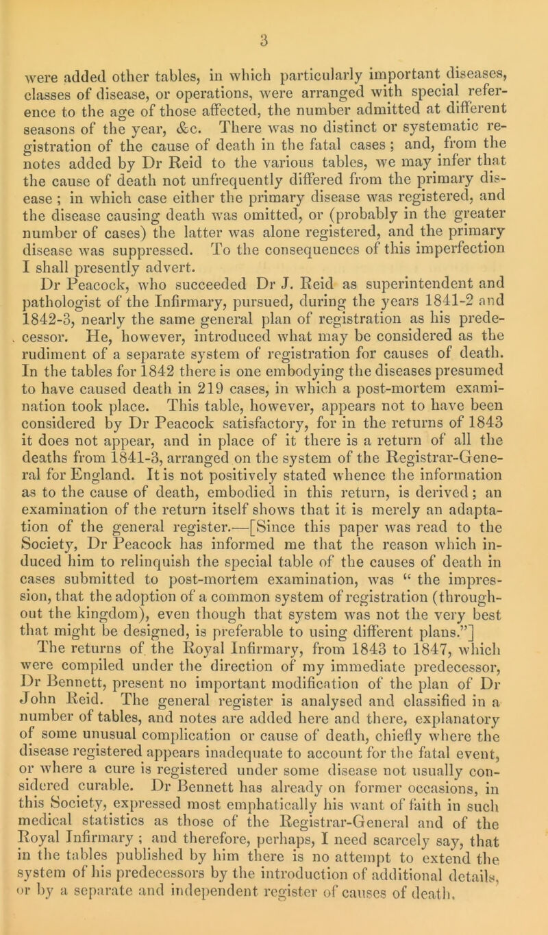 were added other tables, in which particularly important diseases, classes of disease, or operations, were arranged with special refer- ence to the age of those affected, the number admitted at different seasons of the year, &c. There was no distinct or systematic re- gistration of the cause of death in the fatal cases ; and, from the notes added by Dr Reid to the various tables, we may infer that the cause of death not unfrequently differed from the primary dis- ease ; in which case either the primary disease was registered, and the disease causing death was omitted, or (probably in the greater number of cases) the latter was alone registered, and the primary disease was suppressed. To the consequences of this imperfection I shall presently advert. Dr Peacock, who succeeded Dr J. Reid as superintendent and pathologist of the Infirmary, pursued, during the years 1841-2 and 1842-3, nearly the same general plan of registration as his prede- cessor. lie, however, introduced what may be considered as the rudiment of a separate system of registration for causes of death. In the tables for 1842 there is one embodying the diseases presumed to have caused death in 219 cases, in which a post-mortem exami- nation took place. This table, however, appears not to have been considered by Dr Peacock satisfactory, for in the returns of 1843 it does not appear, and in place of it there is a return of all the deaths from 1841-3, arranged on the system of the Registrar-Gene- ral for England. It is not positively stated whence the information as to the cause of death, embodied in this return, is derived; an examination of the return itself shows that it is merely an adapta- tion of the general register.—[Since this paper was read to the Society, Dr Peacock has informed me that the reason which in- duced him to relinquish the special table of the causes of death in cases submitted to post-mortem examination, was “ the impres- sion, that the adoption of a common system of registration (through- out the kingdom), even though that system was not the very best that might be designed, is preferable to using different plans.”] The returns of the Royal Infirmary, from 1843 to 1847, which were compiled under the direction of my immediate predecessor, Dr Bennett, present no important modification of the plan of Dr John Reid. The general register is analysed and classified in a number of tables, and notes are added here and there, explanatory of some unusual complication or cause of death, chiefly where the disease registered appears inadequate to account for the fatal event, or where a cure is registered under some disease not usually con- sidered curable. Dr Bennett has already on former occasions, in this Society, expressed most emphatically his want of faith in such medical statistics as those of the Registrar-General and of the Royal Infirmary ; and therefore, perhaps, I need scarcely say, that in the tables published by him there is no attempt to extend the system of his predecessors by the introduction of additional details, or by a separate and independent register of causes of death.