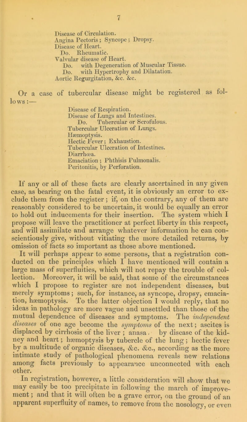 Disease of Circulation. Angina Pectoris ; Syncope ; Dropsy. Disease of Heart. Do. Rheumatic. Valvular disease of Heart. Do. with Degeneration of Muscular Tissue. Do. with Hypertrophy and Dilatation. Aortic Regurgitation, &c. &c. Or a case of tubercular disease might be registered as fol- lows :— Disease of Respiration. Disease of Lungs and Intestines. Do. Tubercular or Scrofulous. Tubercular Ulceration of Lungs. Haemoptysis. Hectic Fever; Exhaustion. Tubercular Ulceration of Intestines. Diarrhoea. Emaciation; Phthisis Fulmonalis. Peritonitis, by Perforation. If any or all of these facts are clearly ascertained in any given case, as bearing on the fatal event, it is obviously an error to ex- clude them from the register; if, on the contrary, any of them are reasonably considered to be uncertain, it would be equally an error to hold out inducements for their insertion. The system which I propose will leave the practitioner at perfect liberty in this respect, and will assimilate and arrange whatever information he can con- scientiously give, without vitiating the more detailed returns, by omission of facts so important as those above mentioned. It will perhaps appear to some persons, that a registration con- ducted on the principles which I have mentioned will contain a large mass of superfluities, which will not repay the trouble of col- lection. Moreover, it will be said, that some of the circumstances which I propose to register are not independent diseases, but merely symptoms; such, for instance, as syncope, dropsy, emacia- tion, haemoptysis. To the latter objection I would reply, that no ideas in pathology are more vague and unsettled than those of the mutual dependence of diseases and symptoms. The independent diseases of one age become the symjitoms of the next; ascites is displaced by cirrhosis of the liver ; anasa . by disease of the kid- ney and heart; haimoptysis by tubercle of the lung; hectic fever by a multitude of organic diseases, &c. &c., according as the more intimate study of pathological phenomena reveals new relations among facts previously to appearance unconnected with each other. In registration, however, a little consideration will show that we may easily be too precipitate in following the march of improve- ment. ; and that it will often be a grave error, on the ground of an apparent supcifluity of names, to remove trom the nosology, or even