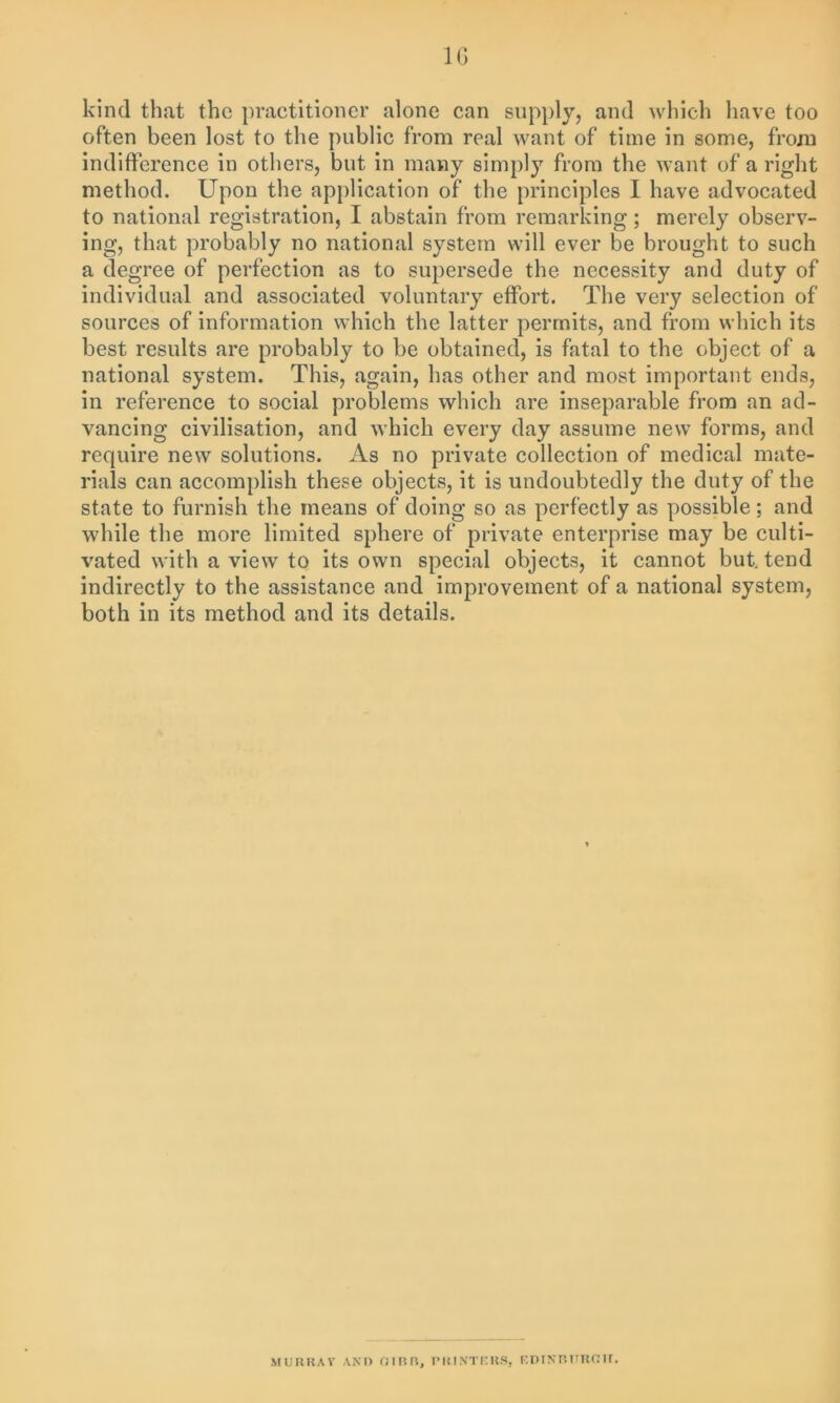 10 kind that the practitioner alone can supply, and which have too often been lost to the public from real want of time in some, from indifference in others, but in many simply from the want of a right method. Upon the application of the principles I have advocated to national registration, I abstain from remarking; merely observ- ing, that probably no national system will ever be brought to such a degree of perfection as to supersede the necessity and duty of individual and associated voluntary effort. The very selection of sources of information which the latter permits, and from which its best results are probably to be obtained, is fatal to the object of a national system. This, again, has other and most important ends, in reference to social problems which are inseparable from an ad- vancing civilisation, and which every day assume new forms, and require new solutions. As no private collection of medical mate- rials can accomplish these objects, it is undoubtedly the duty of the state to furnish the means of doing so as perfectly as possible; and while the more limited sphere of private enterprise may be culti- vated with a viewr to its own special objects, it cannot but. tend indirectly to the assistance and improvement of a national system, both in its method and its details. MURRAY AND OIRR, PRINTERS, EDINRURGH.