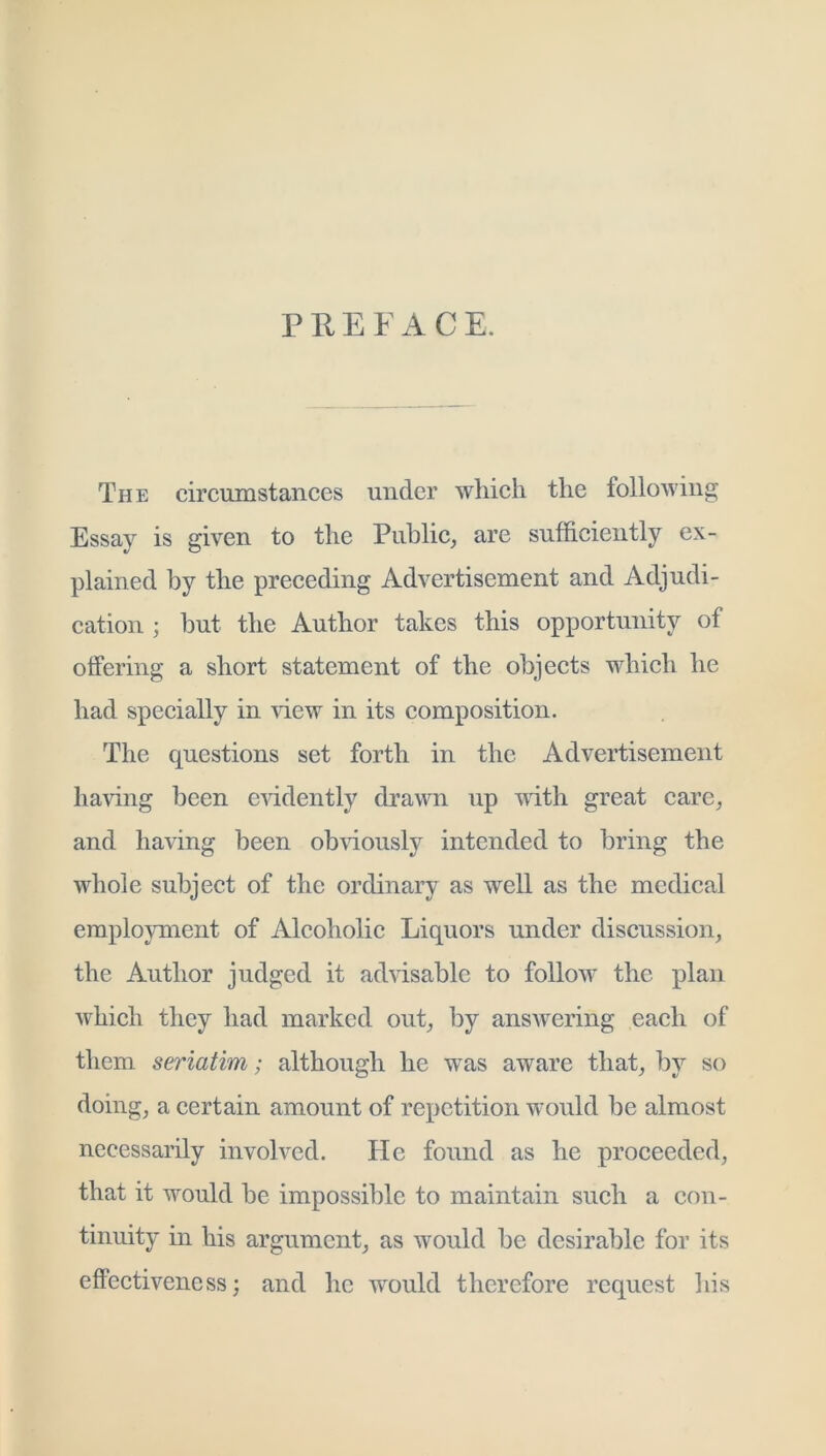 PREFACE. The circumstances under which the following Essay is given to the Public^ are sufficiently ex- plained by the preceding Advertisement and Adjudi- cation ; hut the Author takes this opportunity of offering a short statement of the objects which he had specially in 'view in its composition. The questions set forth in the Advertisement having been CAddently drawn up with great care^ and having been ob\dously intended to bring the whole subject of the ordinary as well as the medical employment of Alcoholic Liquors under discussion, the Author judged it advisable to follow the plan which they had marked out, by answering each of them seriatim; although he was aware that, by so doing, a certain amount of repetition would be almost necessarily involved. He found as he proceeded, that it would be impossible to maintain such a con- tinuity in his argument, as would be desirable for its effectiveness; and he would therefore request his