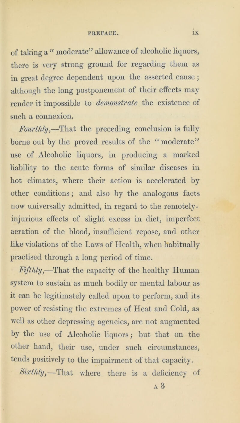 of taking a moderate'^ allowance of alcoholic liquors, there is very strong ground for regarding them as in great degree dependent upon the asserted cause; although the long postponement of their effects may render it impossible to demonstrate the existence of such a connexion. Fourthly,—That the preceding conclusion is fully borne out by the proved results of the moderate^^ use of Alcoholic liquors, in producing a marked liability to the acute forms of similar diseases in hot climates, where their action is accelerated by other conditions; and also by the analogous facts now universally admitted, in regard to the remotely- injurious effects of shght excess in diet, imperfect aeration of the blood, insufficient repose, and other like violations of the Laws of Health, when habitually practised through a long period of time. Fifthly,—That the capacity of the healthy Human system to sustain as much bodily or mental labour as it can be legitimately called upon to perform, and its power of resisting the extremes of Heat and Cold, as well as other depressing agencies, are not augmented hy the use of Alcohohc liquors; but that on the other hand, their use, under such circumstances, tends positively to the impairment of that capacity. Sixthly,—That where there is a deficiency of A 3