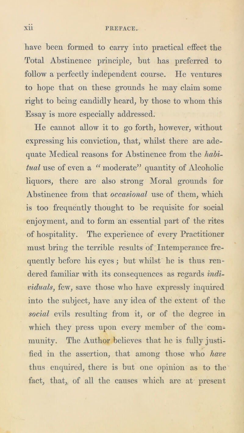 have been formed to carry into practical effect the Total Abstinence principle_, but has preferred to follow a perfeetly independent course. He ventures to hope that on these grounds he may claim some right to being candidly heard^ by those to whom this Essay is more especially addressed. He eannot allow it to go forth, however, without expressing his conviction, that, whilst there are ade- quate Medical reasons for Abstinence from the liahi- tual use of even a “ moderate’^ quantity of Alcoholic liquors, there are also strong Moral grounds for Abstinence from that occasional use of them, which is too frequently thought to be requisite for social enjoyment, and to form an essential part of the rites of hospitality. The experience of every Practitioner must bring the terrible results of Intemperance fre- quently before his eyes ; but whilst he is thus ren- dered familiar with its consequences as regards indi- viduals, few, save those who have expressly inquired into the subject, have any idea of the extent of the social evils resulting from it, or of the degree in which they press upon every member of tlie com- munity. The Author believes that he is fully justi- fied in the assertion, that among those who have thus enquired, there is but one opinion as to the fact, that, of all the causes which are at present